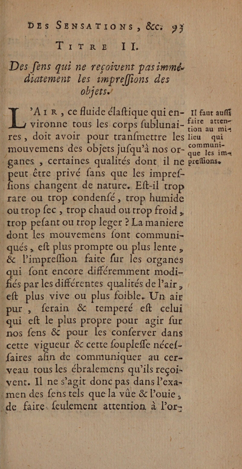 DT TOR BOL TS Des fens qui ne recoivent pas immé. diatement Les smpreffions des objets, ; ’A1R, ce fluide élaftique quien- Il faut auf hi vironne tous les Corps fublunai- ae A ai LS res, doit avoir pour tranfmettre les lieu qui mouvemens des objets jufqu’à nos or- {ie tes ima ganes , certaines qualités dont il ne prefionse peut être privé fans que les impref- Ens changent de nature. Eft-il trop rare ou trop condenfé, trop humide ou trop fec , trop chaud outrop froid , trop pefant ou trop leger ? La maniere dont les mouvemens font communi- ques, eft plus prompte ou plus lente, &amp; l’impreffion faite fur les organes ui font encore différemment modi- fiés par les différentes qualités de air, eft plus vive ou plus foible. Un air pur , ferain &amp; temperé elt celui qui eft le plus propre pour agir fur nos fens &amp; pour les conferver dans cette vigueur &amp; cette foupleffe nécef- faires añn de communiquer au cer- veau tous les ébralemens qu’ils reçoi- vent. Il ne s’agit donc pas dans l’exa- ! men des fens tels que la vûe &amp; louie, de faire. feulement attention à l’or-