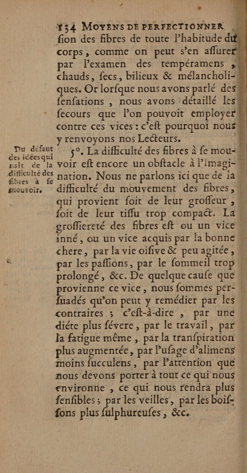 Lé #54 MOYENS DE PERFECTIONNER fion des fibres de toute l’habitude d corps, comme on peut s’en aflure ar lexamen des tempéramens ;! chauds, fecs, bilieux &amp; mélancholi- ques. Or lorfque nous avons parlé des fenfations , nous avons détaillé les fecours que l’on pouvoit employer contre ces vices : c’eit pourquoi nou$ __ yrenvoyons nos Lecteurs. 1 He 5°. La difficulté des fibres à fe mou-M, nsit de la voir eft encore un obftacle à l’imagi- ne ni” nation. Nous ne parlons ici que de ja F mouvoir. difhculté du mouvement des fibres, qui provient foit de leur grofleur , {oit de leur tiffu trop compact. La grofliereté des fibres eft ou un vice inné , ou un vice acquis par la bonne chere, par la vie oifive &amp; peu agitée, p par les paflions, par le fommeil trop « prolongé, &amp;c. De quelque caufe que « provienne ce vice, nous fommes per- N fuadés qu’on peut y remédier par les contraires ; cC’cft-à-dire , par une diéte plus févere, par le travail, par la fatigue même , par la tranfpiration plus augmentée, par Pufage d’alimens moins fucculens, par Pattention que nous devons porter à tout ce qui nous environne , ce qui nous rendra plus fenfibles ; par les veilles, par les boif- ons plus fulphureufes , &amp;c,