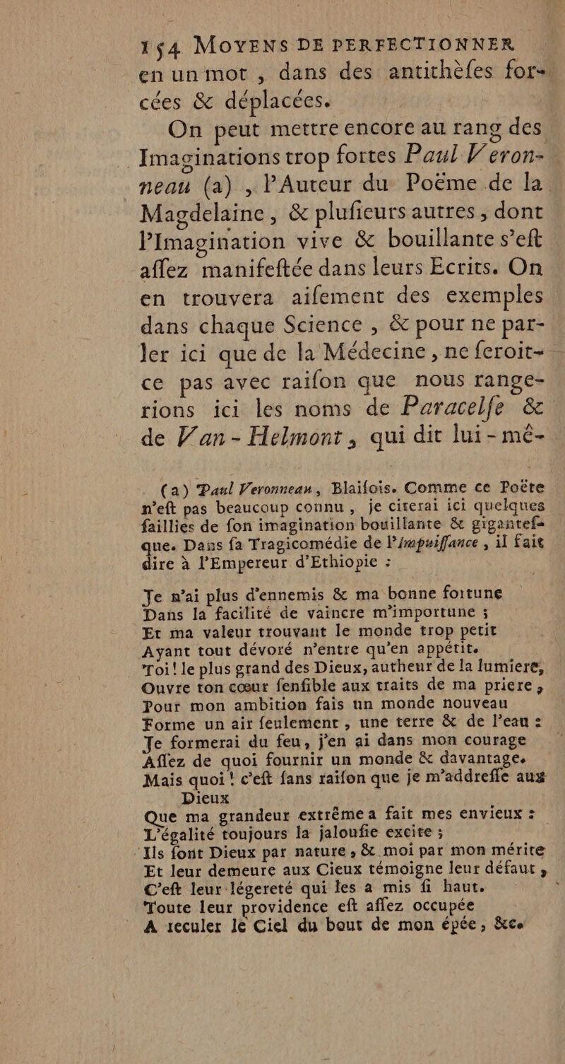 en unmot , dans des antithèfes for+. cées &amp; déplacées. On peut mettre encore au rang des Imaginations trop fortes Paul Veron- neau (a) , PAuteur du Poëme de la Magdelaine, &amp; plufieurs autres, dont Pimagination vive &amp; bouillante s’eft © aflez manifeftée dans leurs Ecrits. On en trouvera aifement des exemples dans chaque Science , &amp; pour ne par- ler ici que de la Médecine , ne feroit-. ce pas avec raifon que nous range- rions ici les noms de Paracelfe &amp;. de Van- Helmont, qui dit lui-mèê-. (a) Paul Veronnean, Blaifois. Comme ce Poëte n’eft pas beaucoup connu, je cirerai ici quelques faillies de fon imagination bouillante &amp; gigantefs que. Dans fa Tragicomédie de l’mpuiffance , il fait dire à l'Empereur d’Ethiopie : Je n'ai plus d’ennemis &amp; ma bonne fortune Dans la facilité de vaincre m’importune ; Et ma valeur trouvant le monde trop petit Ayant tout dévoré n’entre qu’en appétite roi! le plus grand des Dieux, autheur de la lumiere, Ouvre ton cœur fenfible aux traits de ma priere, Pour mon ambition fais un monde nouveau Forme un air feulemenr , une terre &amp; de l’eau : Je formerai du feu, j'en ai dans mon courage Aflez de quoi fournir un monde &amp; davantage. Mais quoi ! c’eft fans raïfon que je m’addrefle aux Dieux Que ma grandeur extrëmea fait mes envieux : L'égalité toujours la jaloufie excite ; ‘Ils font Dieux par nature , &amp; moi par mon mérite Et leur demeure aux Cieux témoigne leur défaut, C'eft leur légereté qui les a mis fi haut. Toute leur providence eft affez occupée A reculer Je Ciel du bout de mon épée, &amp;ce