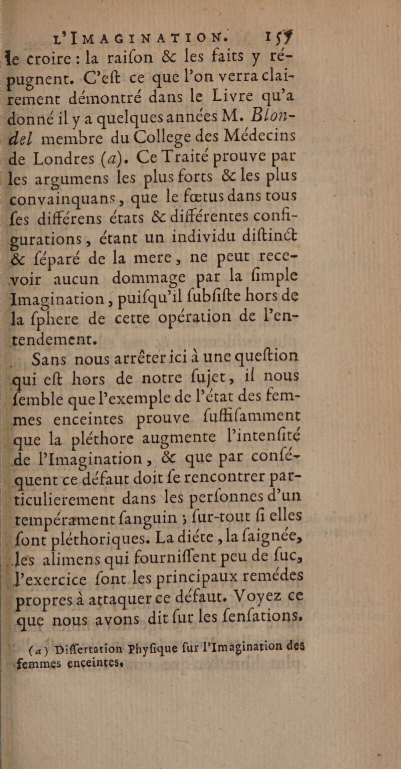 %e croire : la raifon &amp; les faits y ré- pugnent. C’eft ce que l’on verra clai- tement démontré dans le Livre qu’a “donné il y a quelques annces M. Blon- del membre du College des Médecins “de Londres (a). Ce Traité prouve par les argumens les plus forts &amp; les plus “convainquans, que le fœtus dans tous {es différens états &amp; différentes confi- gurations, étant un individu diftinct &amp; féparé de la mere, ne peur rece- ‘voir aucun dommage par la fimple Imagination , puifqu’il fubfifte hors de Ja fphere de cette opération de Pen- “rendement. “Sans nousarréterici à une queftion “qui eft hors de notre fujet, il nous - femble que l'exemple de Pétat des fem- _mes enceintes prouve fufifamment “que la pléthore augmente l’intenfité de l’Imagination, &amp;c que par confé- quentce défaut doit fe rencontrer par- “riculicrement dans les perfonnes d’un k tempérament fanguin ; {ur-tout fi elles * font pléthoriques. La diéte , la faignée, “les alimens qui fourniffent peu de fuc, M J’exercice font. les principaux remédes * propres à attaquer ce défaut. Voyez ce que nous avons. dit fur les fenfations. | (a) Differtation phyfique fur l’Imagination des (femmes Ençeintess :