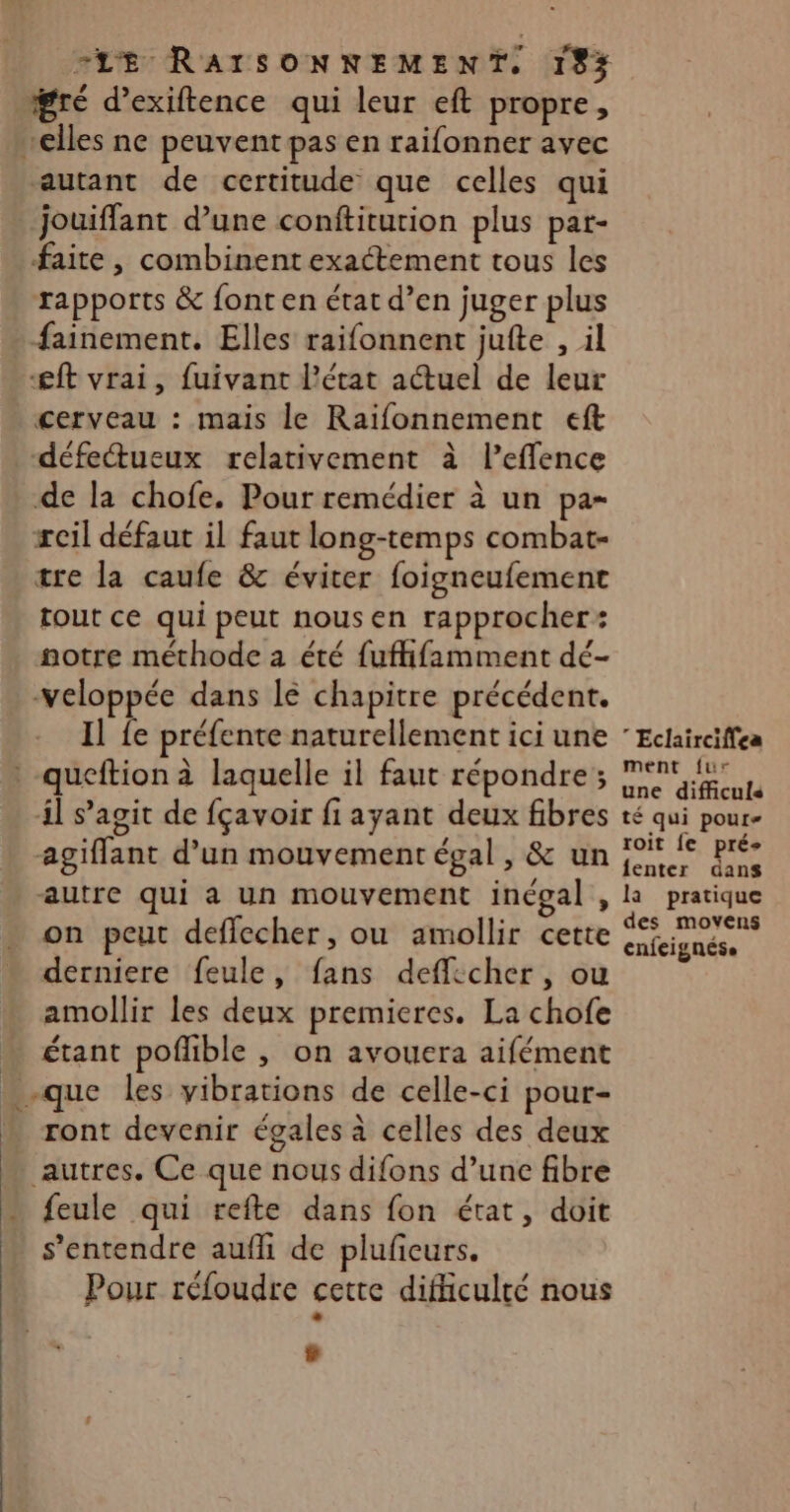 gré d’exiftence qui leur eft propre, elles ne peuvent pas en raifonner avec autant de certitude que celles qui jouiffant d’une conftiturion plus pat- faite, combinent exactement tous les rapports &amp; font en état d’en juger plus fainement. Elles raifonnent jufte , il æft vrai, fuivant l’état a@uel de leur cerveau : mais le Raïfonnement eft défe&amp;tueux relativement à l’effence de la chofe. Pour remédier à un pa- reil défaut il faut long-temps combat- tre la caufe &amp; éviter foigneufement tout ce qui peut nous en rapprocher: notre méthode a été fuffifamment dé- .-veloppée dans lé chapitre précédent. Il fe préfente naturellement ici une ” Eclairciffea queftion à laquelle il faut répondre; LU 4l s’agit de fçavoir fi ayant deux fibres té qui pour- agiffant d’un mouvement égal, &amp; un PAM RS autre qui a un mouvement inégal , la pratique on peut deffecher, ou amollir cette sa derniere feule, fans defficher, ou amollir les deux premieres. La chofe … étant pofhble , on avouera aifément … -que les vibrations de celle-ci pour- ront devenir égales à celles des deux autres. Ce que nous difons d’une fibre “ {eule qui refte dans fon état, doit s'entendre aufh de plufieurs. Pour réfoudre cette difficulté nous