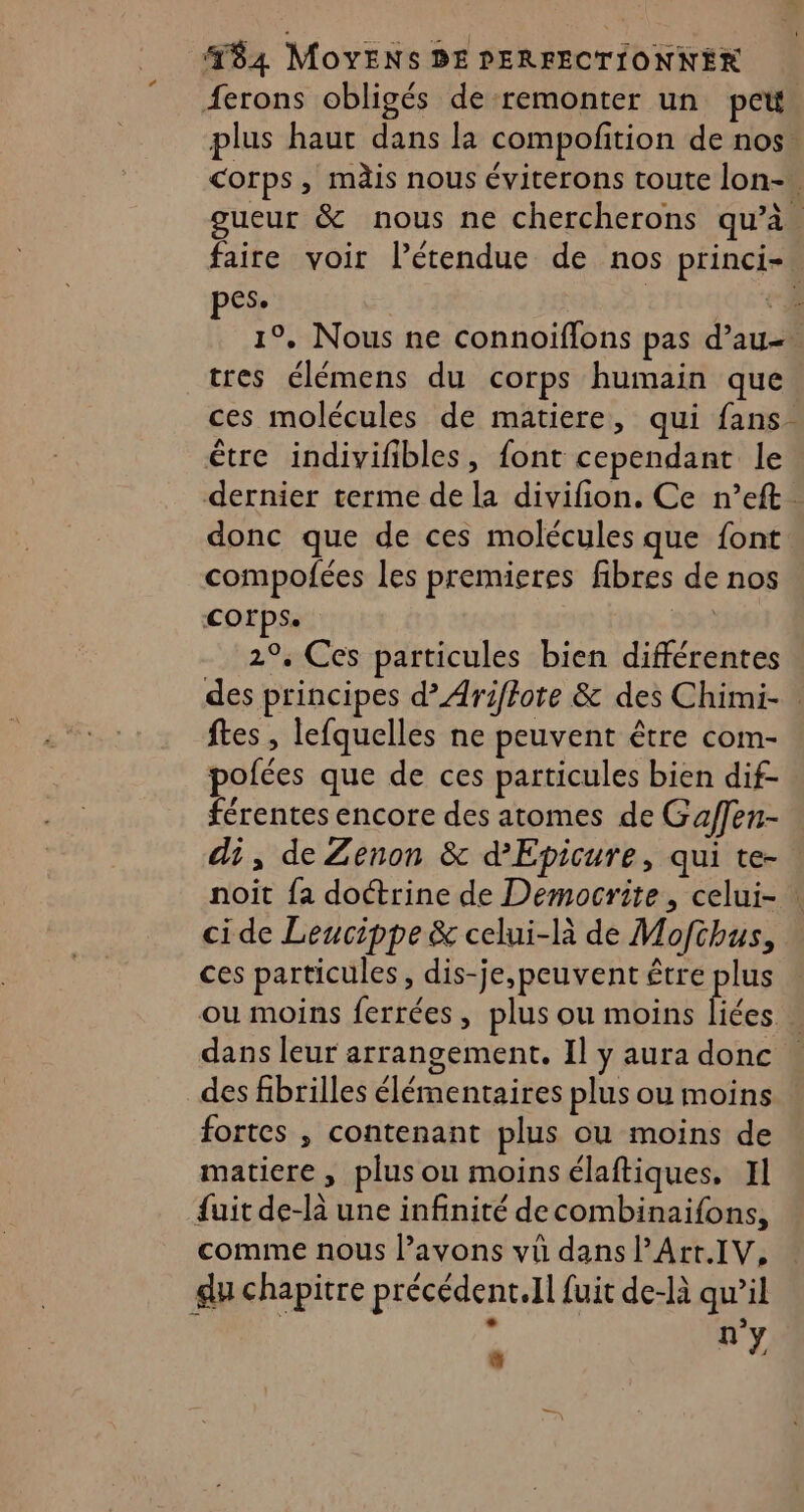 ferons obligés de remonter un pet. plus haut dans la compofition de nos. corps, mdis nous éviterons toute lon-. gueur &amp; nous ne chercherons qu’à. faire voir l’étendue de nos princi-. pes. | Hi 54 à 1°, Nous ne connoïflons pas d’au-. tres élémens du corps humain que ces molécules de matiere, qui fans. être indivifibles, font cependant le dernier terme de la divifion. Ce n’eft . donc que de ces molécules que font compofées les premieres fibres de nos COFPSe 2°, Ces particules bien différentes des principes d’Ariftote &amp; des Chimi-. ftes , lefquelles ne peuvent être com- pofées que de ces particules bien dif- férentes encore des atomes de Gaffen- di, de Zenon &amp; d’Epicure, qui te- noit {a doctrine de Democrite, celui- : ci de Leucippe &amp; celui-là de Mofchus, ces particules, dis-je,peuvent être plus ou moins ferrées, plus ou moins fées | dans leur arrangement. Il y aura donc des fibrilles élémentaires plus ou moins fortes , contenant plus ou moins de matiere, plus ou moinsélaftiques, Il fuit de-là une infinité decombinaifons, comme nous l’avons vü dans l’Art.IV, du chapitre précédent.Il fuit de-là qw’il + $ e n'y %%