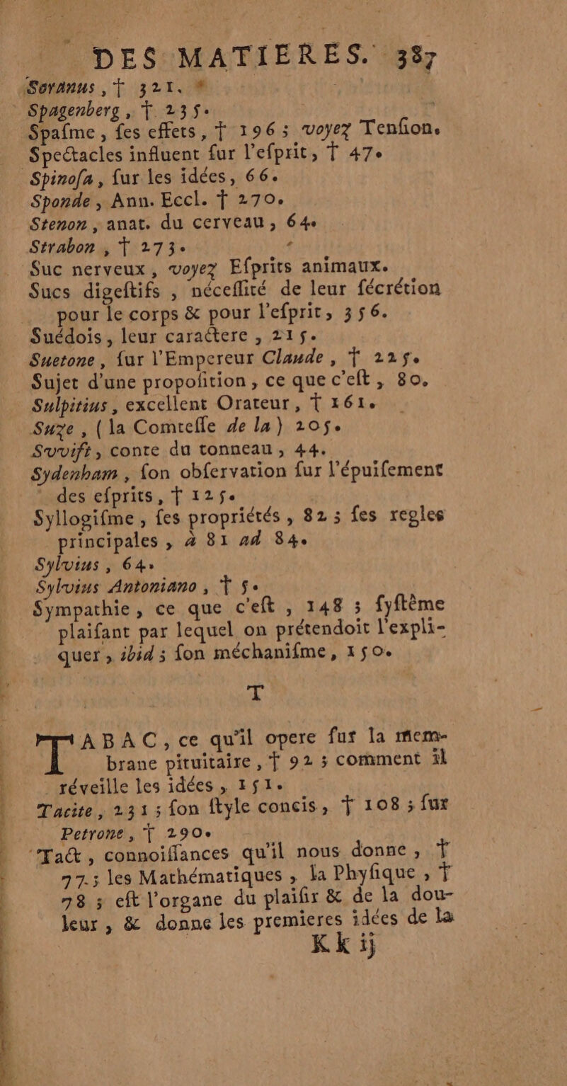 Spagenberg , Ÿ 235+ Spafme , fes effets, Ÿ 1963 ‘voyez Tenfon. Spectacles influent fur l'efprit, Ÿ 47° Sponde , Ann. Eccl. Ÿ 270. Stenon , anat. du Cerveau; 64e Strabon , T 273: + Suc nerveux, voyez Efprits animaux. Sucs digeftifs , néceflité de leur fécrétion pour le corps &amp; pour l'efprit, 356. Suédois, leur caractere , 215. Suetone, {ur l'Empereur Claude, T 225$. Sujet d’une propoñtion, ce quec’eft, 80. Sulpitius, excellent Orateur, Tréi. Suze , (la Comtefle de la) 205$. Sydenbam , fon obfervation fur l'épuifement des efprits, f 125$. Syllogifme , fes propriétés, 82; fes reples principales , à 81 #4 84. Sylvius, 64 Sylvins Antoniano , Ts. Sympathie, ce que c'eft , 148 3 fyftème plaifant par lequel on prétendoit l'expli- quer » sbid 3 fon méchanifme, 150. | T gt ABAC, ce qu'il opere fur la mem brane pituitaire , Ÿ 92 ; comment il - réveille les idées , 151: Tacite, 231 ; fon ftyle concis, Ÿ 108 ; fux Petrone, f 290e 77.3 les Mathématiques , la Phyfique , Ÿ 78 ; eft l'organe du plaifir &amp; de la dou- leur, &amp; donne les premieres idées de la KKij