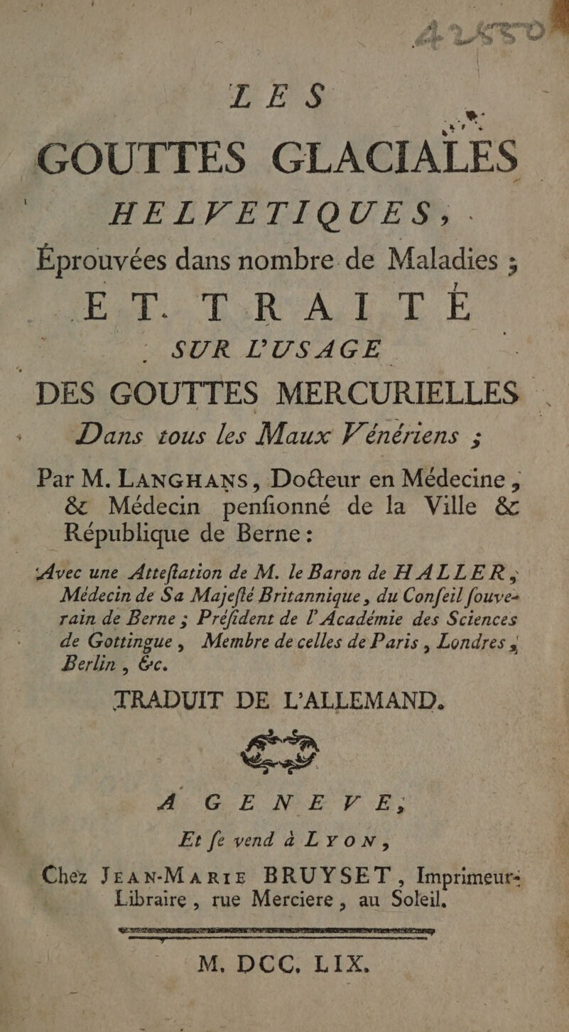 DES GOUTTES GLACIALES HELVETIQUES,. Éprouvées dans nombre de Maladies ; PPT RSA LT SUR L'USAGE Dans tous les Maux Vénériens ; Par M. LANGHANS, Doëteur en Médecine , &amp;t Médecin penfonné de la Ville &amp; République de Berne: Médecin de Sa Majeflé Britannique , du Confeil fouv eà rain de Berne ; Préfident de l’Académie des Sciences de Gottingue, Membre de celles de Paris , Londres à j Berlin, &amp;c. TRADUIT DE L'ALLEMAND,. PE re A: GENEVE, Et [e vend a Lyon, Che JEANMAR:E BRUYSET, Imprimeur- Libraire , rue Merciere , au Soleil,