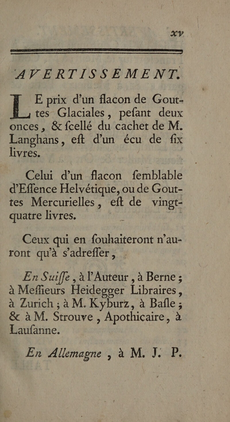 AVERTISSEME NT. L E prix dub flacon de Gout- tes Glaciales, pefant deux onces , &amp; {cellé du cachet de M. Langhans, eft d’un écu de fix livres. Celui d’un flacon femblable d'Effence Helvétique, ou de Gout- tes Mercurielles, eft de vingt- quatre livres. Ceux qui en fouhaiteront n’au- ront qu'à s’adrefler, . En Suifle , à Auteur , à Berne ; à Meflieurs Heidegger Libraires, à Zurich ; à M. Kyburz, à Bafle ; &amp; à M. Strouve , Apothicaire, à Laufanne. En Allemagne | à M. J. P.