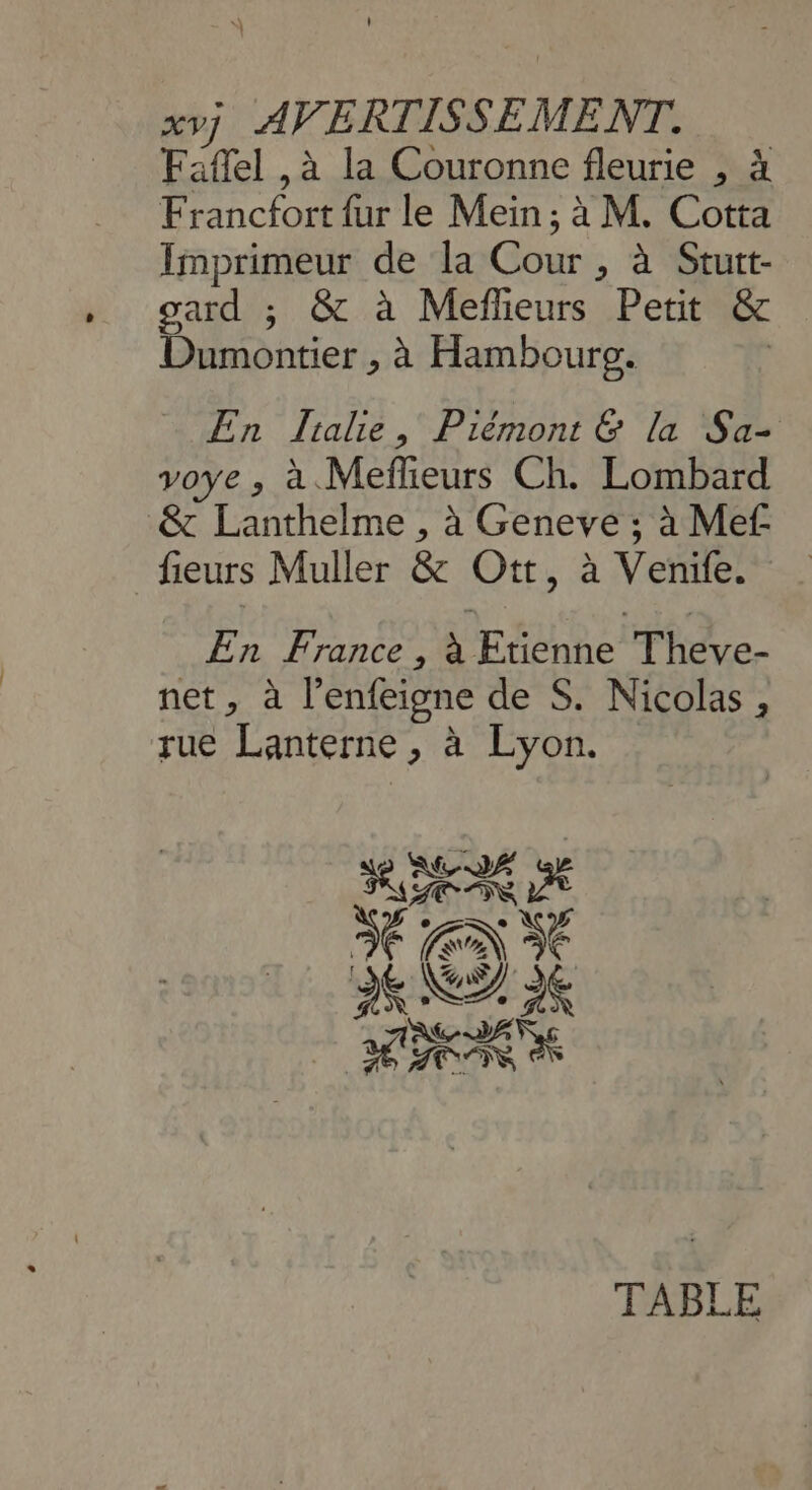 \ xvj AVERTISSEMENT. Faflel ,à la Couronne fleurie , à Francfort {ur le Mein ; à M. Cotta Imprimeur de la Cour , à Stutt- gard ; &amp; à Meflieurs Petit &amp; Dumontier , à Hambourg. | - En Jialie, Piémont &amp; la Sa- voye , à. Meflieurs Ch. Lombard &amp; Lanthelme , à Geneve ; à Mef fieurs Muller &amp; Ott, à Venife. En France , à Etienne Theve- net, à l’enfeigne de S. Nicolas, rue Lanterne , à Lyon.