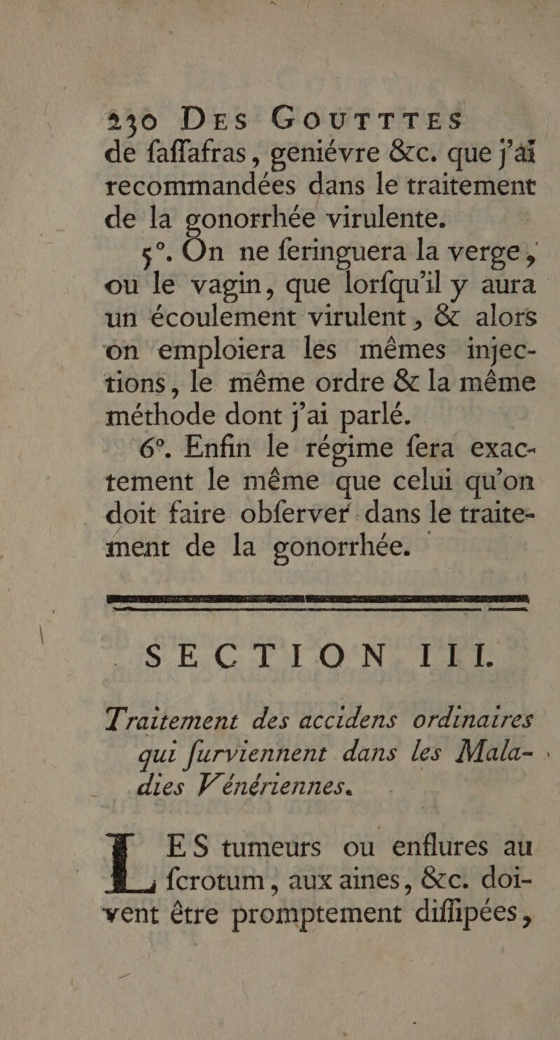 de faffafras, geniévre &amp;c. que j'ai recommandées dans le traitement de la gonorrhée virulente. Re On ne feringuera la verge, ou le vagin, que lorfqu'il y aura un écoulement virulent , &amp; alors on emploiera les mêmes injec- tions, le même ordre &amp; la même méthode dont j'ai parlé. 6°. Enfin le régime fera exac- tement le même que celui qu'on doit faire obferver dans le traite- ment de la gonorrhée. SE. C FT'O'N, TEL Traitement des accidens ordinaires qui furviennent dans les Mala- : dies Vénériennes. ES tumeurs ou enflures au fcrotum, aux aines, &amp;c. doi- vent être promptement difipées,