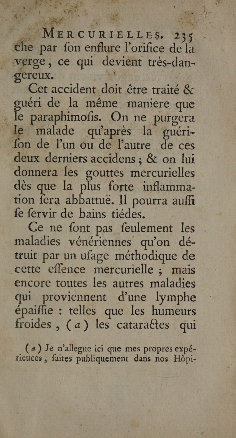  MMMERCURIÉLLES. ‘2% éhe par {on enflure l’orifice de la verge, ce qui devient très-dan- gereux. 1 Ÿ _ Cet accident doit être traité &amp; uéri de la même maniere que ” le paraphimofis. On ne purgera # malade qu'après la’ guéri- {on de l’un ou de l’autre de ces deux derniers accidens ; &amp; on lui donnera les gouttes mercurielles dès que la plus forte inflamma- tion fera abbattuë. Il pourra auffñ {e {ervir de bains tiédes. Ge ne font pas feulement les maladies vénériennes qu’on dé- truit par un ufage méthodique de cette eflence mercurielle ; mais encore toutes les autres maladies qui proviennent d’une lymphe épaifhe : telles que les humeurs froides , (a) les cataraétes qui (4) Je n’allegue ici que mes propres expé- ricuces , faites publiquement dans nos Hôpi-