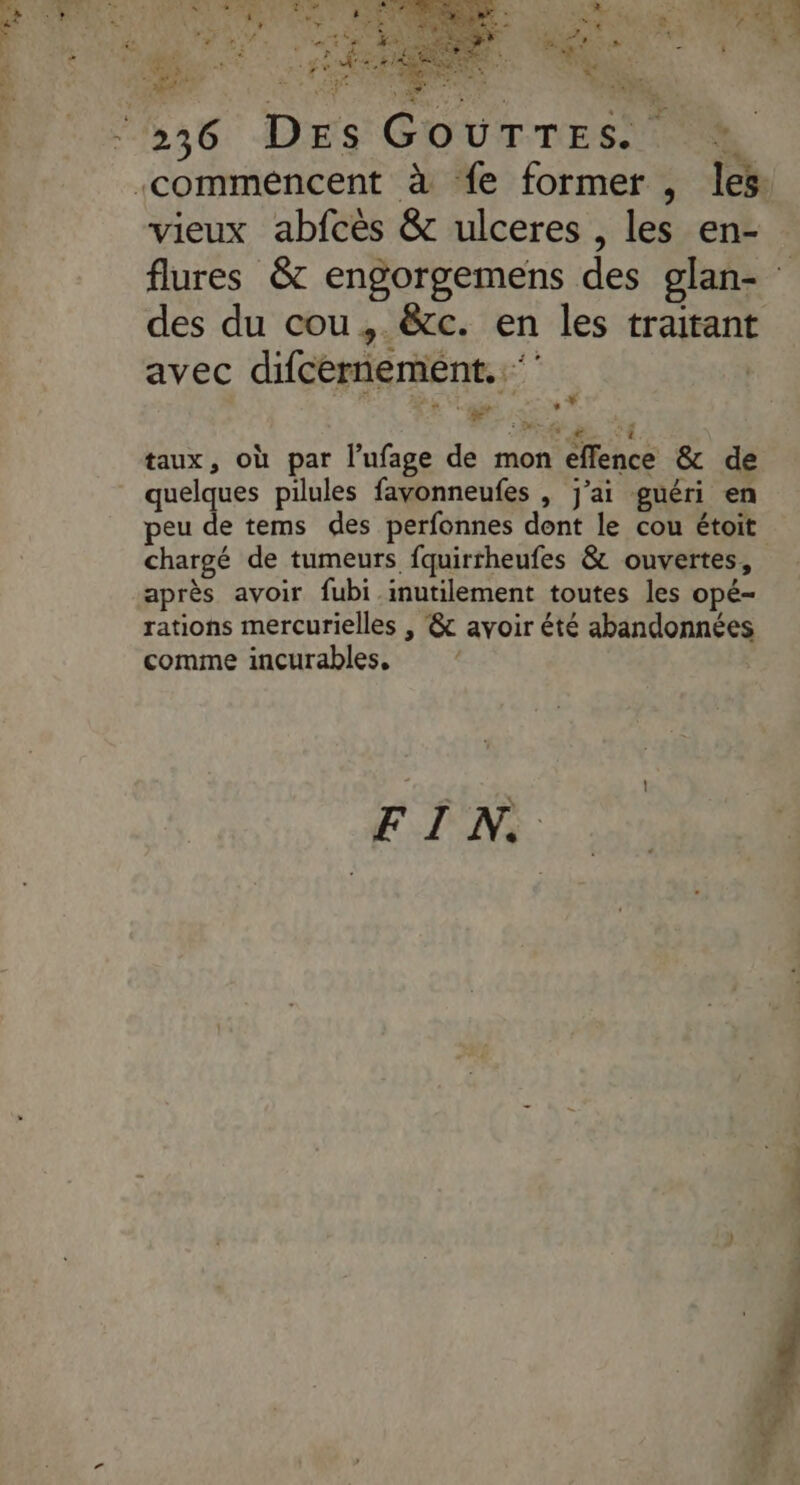 SU TU + d'- VERS » Lee À | x ; ne pa $ &amp; à 7 ne  ei : N'a NE * s vieux abfcès &amp; ulceres , les en- des du cou, &amp;cc. en les traitant avec difcernemeént..‘ | L + * F : D QG L MC taux, où par l’ufage de mon effence &amp; de quelques pilules favonneufes , j'ai guéri en peu de tems des perfonnes dont le cou étoit chargé de tumeurs fquirrheufes &amp; ouvertes, après avoir fubi inutilement toutes les opé- rations mercurielles , &amp; avoir été abandonnées comme incurables, ‘ PEN.