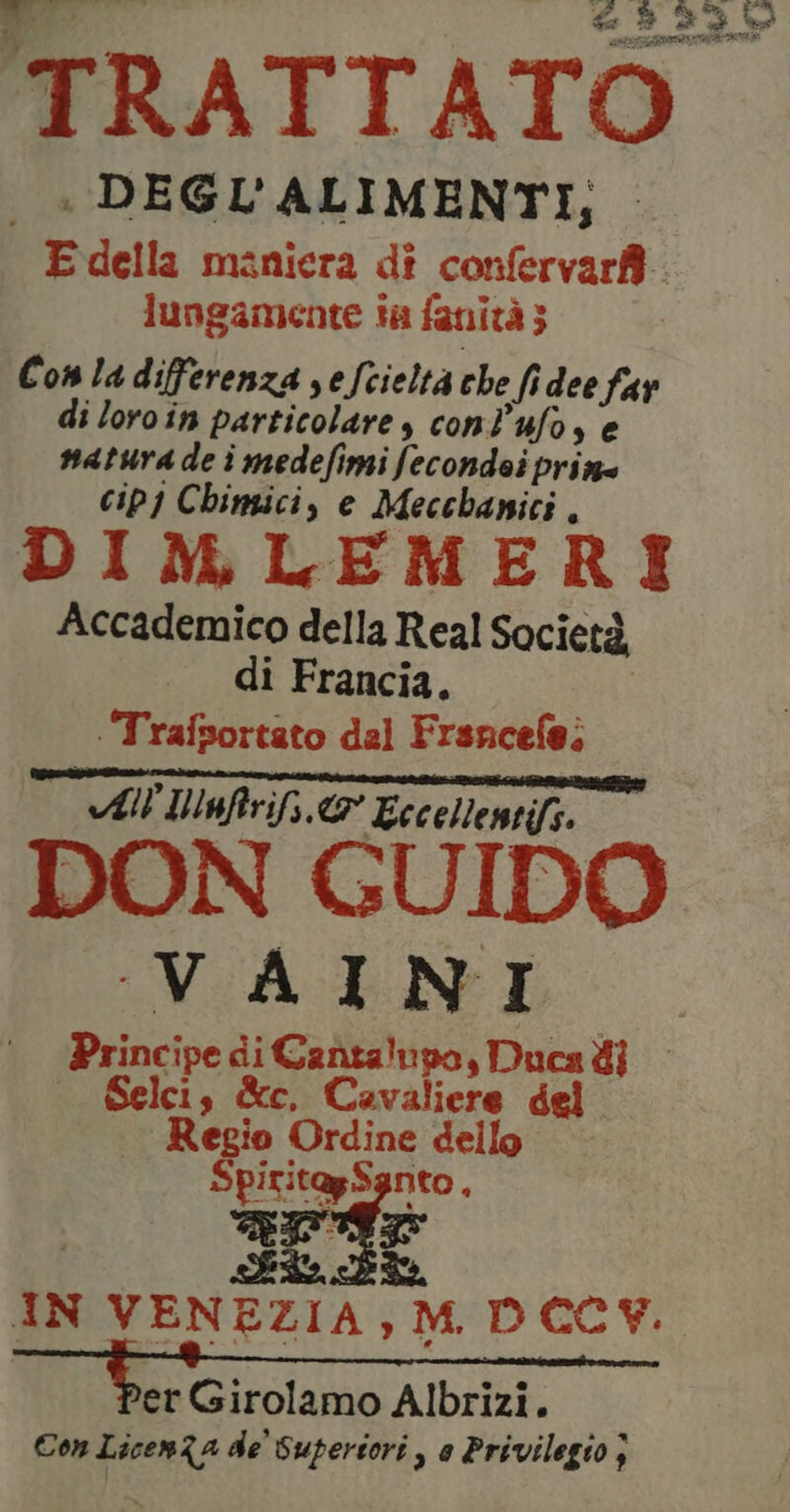 od : DEGL' ALIMENTI, E della maniera di confervarf. lungamente ta fanità; Con la differenza sefcieltà che fidee far di loro in particolare, conlufo, e natura de i medefimi fecondei priz= cip) Chingici, e Mecchanici. DIMLEMERI Accademico della Real Società, di Francia. | Trafsortato dal Frsncefe; TTT e — All Iufrifs & Eccellentifs. VAINI Principe di Cantalupo, Ducadi — Selci , &e Cavaliere del Regio Ordine dello SpiritagSgnto , apr Si IN VENEZIA, M. DCCY. er Girolamo Albrizi. Con LicenZa de Superiori , e Privilegio }