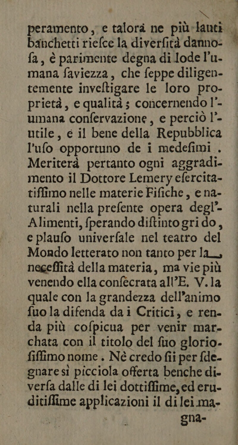 X peramento , e talora ne più-lantà banchetti riefce la diverfità danno- fa, è parimente degna di lode l’u- mana faviezza, che feppe diligen- temente inveltigare le loro pro- prietà, e qualità ; concernendo l”- umana confervazione, e perciò l”- utile, e il bene della Repubblica l’ufo opportuno de i medefimi . Meriterà pertanto ogni aggradi. mento il Dottore Lemery efercita- tiffimo nelle materie Fifiche, e na- turali nella prefente opera degl’ Alimenti, fperando diftinto gri do, e plaufo univerfale nel teatro del Mondo letterato non tanto per la, | negeffità della materia, ma vie più venendo ella confécrata all’E. V.la quale con la grandezza dell’animo fuo la difenda dai Critici, e ren. da più cofpicua per venir mar. chata con il titolo del fuo glorio- fiffimo nome . Né credo fii per fde- gnare si picciola offerta benche di. verfa dalle di lei dottiffime, ed eru- ditiffime applicazioni il di lei ma- gna-