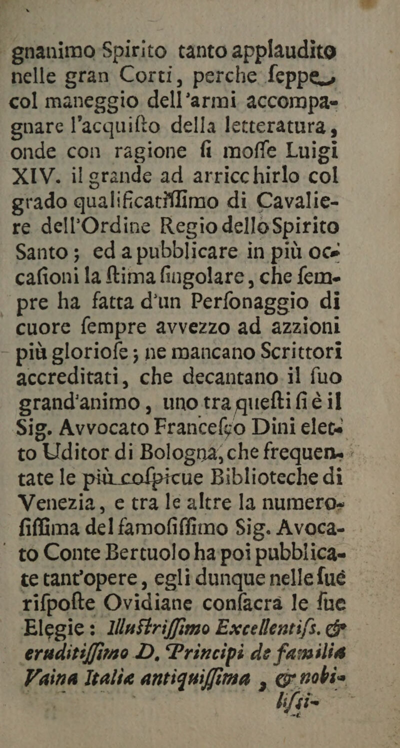 | gnanimo-Spirito tanto applaudito nelle gran Corti, perche feppe col maneggio dell’armi accompa= gnare l’acquifto della letteratura, onde con ragione fi moffe Luigi XIV. ilgrande ad arricchirlo col grado qualificatifimo di Cavalie- re dell'Ordine Regio delloSpirito Santo; eda pubblicare in più oce cafioni la tima fingolare, che fem. — pre ha fatta d'un Perfonaggio di cuore fempre avvezzo ad azzioni - più gloriofe ; ne mancano Scrittori accreditati, che decantano il fuo grand'animo , uno tra quefti fi è il Sig. Avvocato Francelfso Dini elete to Uditor di Bologna; che frequen. tate le più cofpicue Biblioteche di Venezia, e tra le altre la numero» fiffima del famofiffimo Sig. Avoca- | to Conte Bertuolo ha poi pubblica» tetant'opere, egli dunque nelle fué rifpofte Ovidiane confacra le fue Elegie: IMuStriffimo Excellentifs. &amp; eruditiffimo D, Principi de familia Vaina Italia antiquiffima , x nobi» nie lifgi=