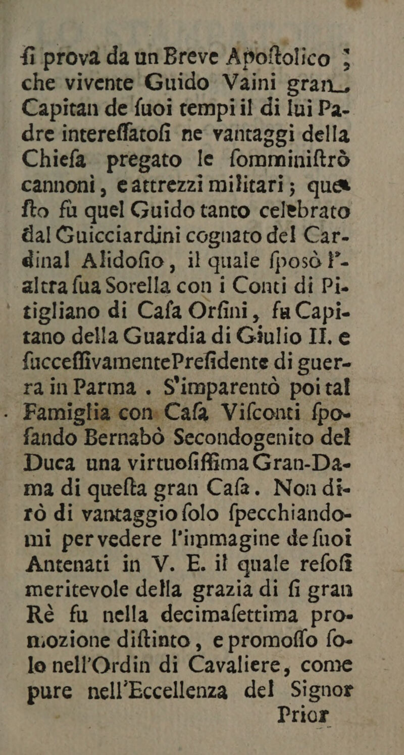 fi prova da un Breve Apoftolico | che vivente Guido Vaini gran, Capitan de fuoi tempi il di Iui P2- dre intereffatofi ne vantaggi della Chiefa. pregato le fomminiftrò cannoni, cattrezzi militari; que fto fù quel Guido tanto celebrato dal Guicciardini cognato del Car- dinal Alidofio, il quale (posò P°- altra fua Sorella con i Conti di Pi. ‘ tigliano di Cafa Orfini, fa Capi- tano della Guardia di Giulio II e fucceffivamentePrefidente di guer- rain Parma . S'imparentò poi tal . Famiglia con Cafa Vifconti fpo- fando Bernabò Secondogenito del Duca una virtuofiffima Gran-Da- ma di quefta gran Cafa. Non di- rò di vantaggio folo fpecchiando- mi pervedere l’immagine de fuoi Antenati in V. E. il quale refofî meritevole della grazia di fi gran Rè fu nella decimafettima pro mozione diftinto, e promoffo fo- lo nell’Ordin di Cavaliere, come pass nell’Eccellenza del Signor Prior