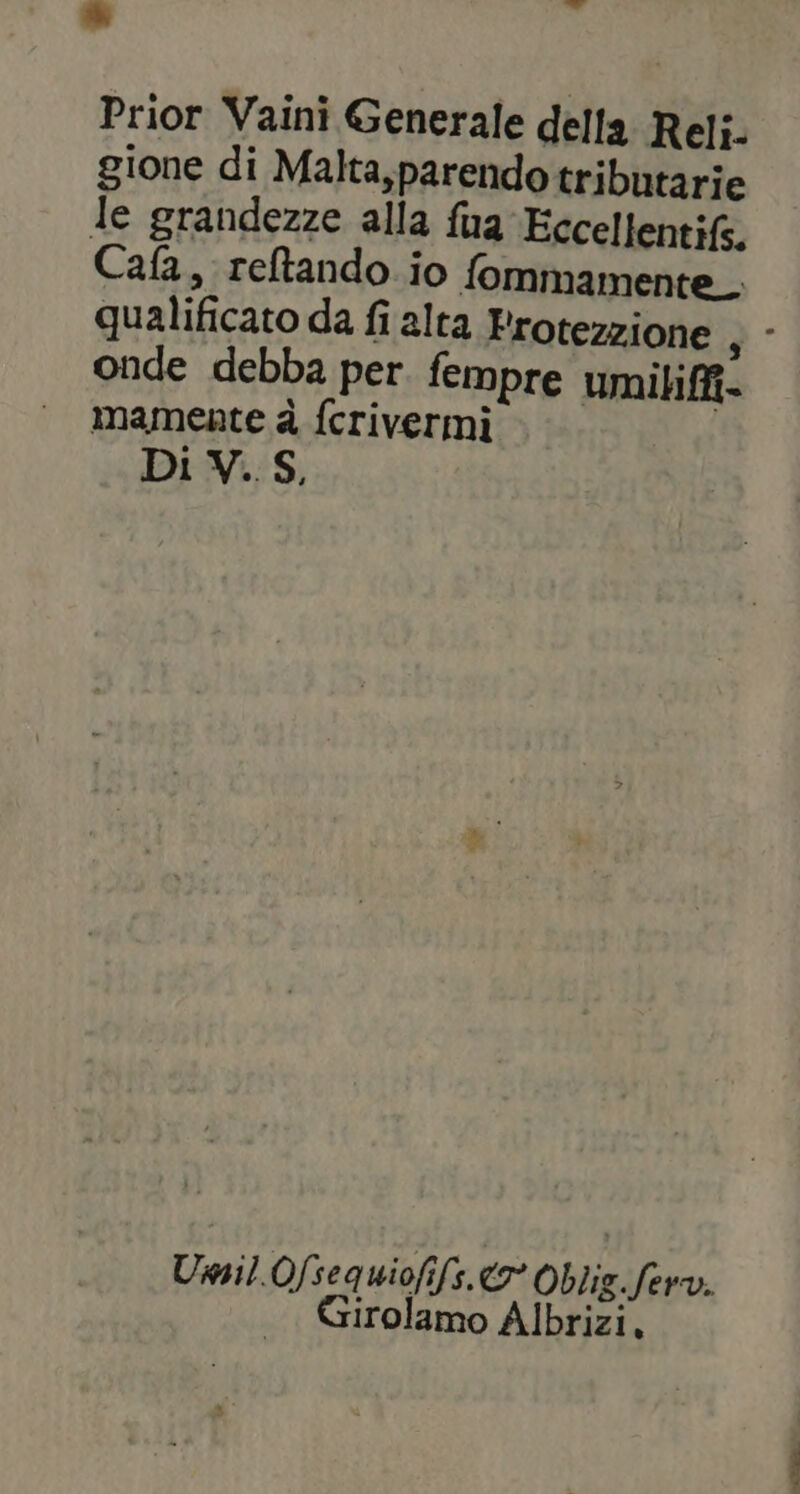 ii Prior Vaini Generale della Reli- gione di Malta,parendotributarie le grandezze alla fua Eccellenti, Cafa, reltando io fommamente_. qualificato da fi alta Protezione , - onde debba per. fempre umibiffi- mamente è ferivermi Di V. S, Umil.Ofsequiofifs. € Oblig.ferv. Girolamo Albrizi,