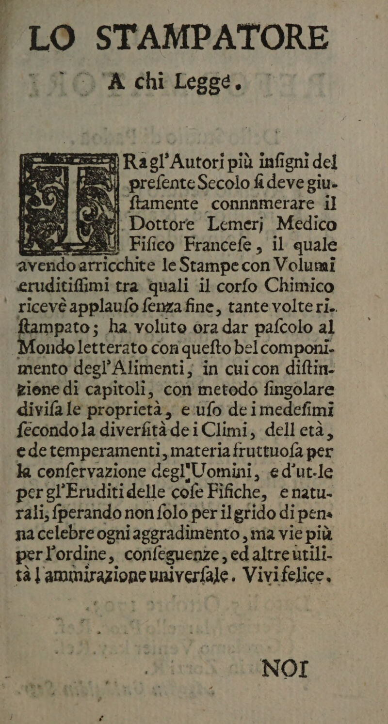 LO STAMPATORE ‘UA chi Legge. Ero Ragl' Autori più infigni del ten (22%) _prefente Secolo fi deve giu» ftamente connnmerare il ui . Dottore Lemerj Medico ba SSR Fifico Francefe, il quale ‘avendoarricchite le Stampe con Volumi eruditifimi tra quali il corfo Chimico | ricevéapplaufofenzafine, tante volteri.. ampato; ha volute ora dar pafcolo al fondo letterato con quefto bel componi. mento degl’Alimenti; in cuicon diftin- zione di capitoli, con metodo fingolare divifa le proprietà, e:ufo de imedefi imi fecondola diverfitàdei Climi, delletà, edetemperamenti, materia fruttuofa per la confervazione degl'Uomini, ed’ut-le per gl'Eruditidelle cofe Fifiche, e natu- rali; fperando non folo per il grido di pene nacelebreogniaggradimento , ma vie più perl’ordine, confeguenze, ed altre utili. tà l'ammirazione stratlrrgana Vivifelice, NOI