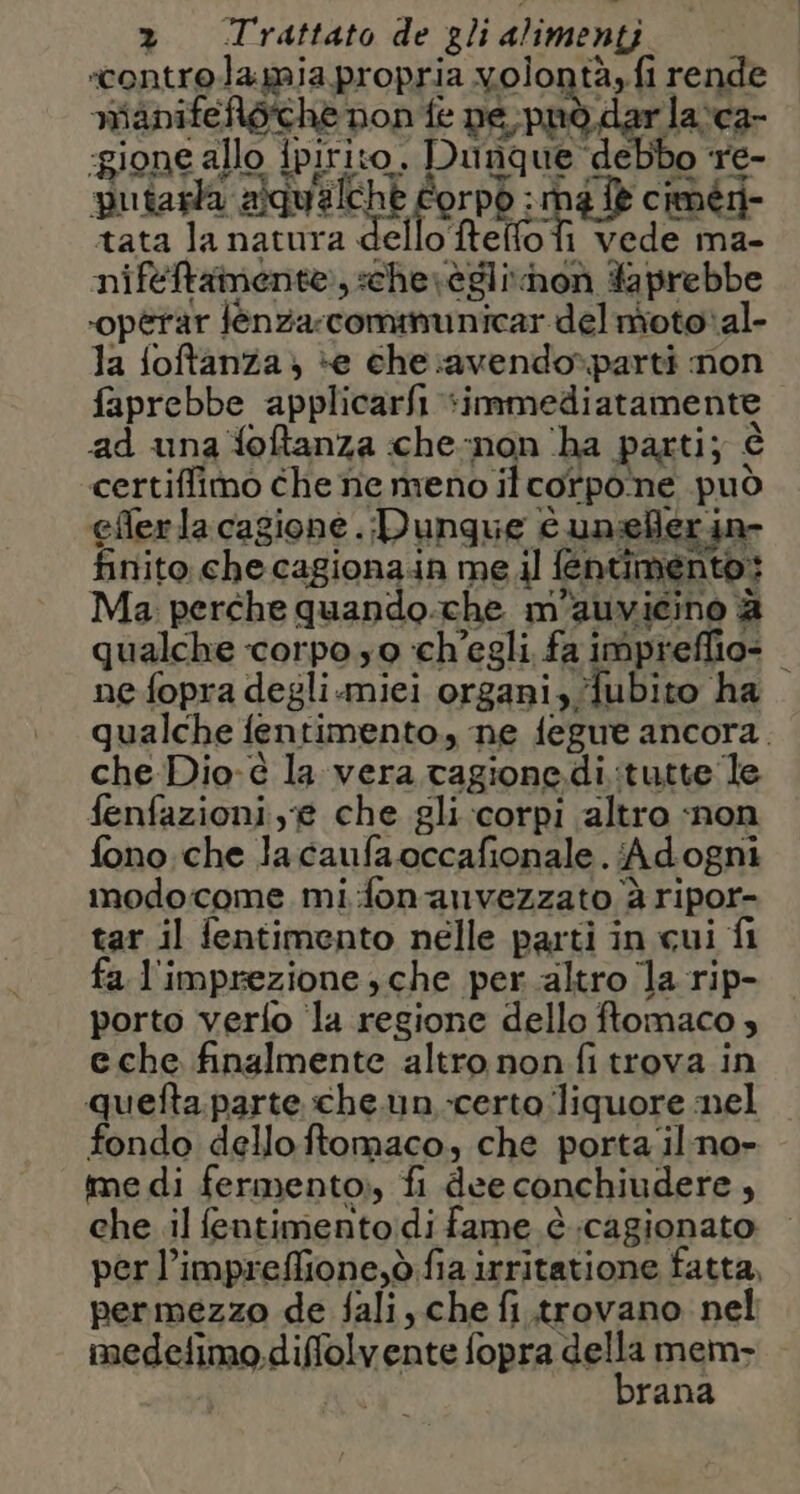 ‘controla mia propria volontà, fi rende io: de siliiai Pri o Sn e, mianifeloche pon fe pe, pnò dar la:ca- ‘gione allo ipirito. Dunque debbo re- putarla alqualche Corpd : né fè ciméri- tata la natura dello tello fi vede ma- niftftamente:, sche\èglinon Yaprebbe ‘opèrar féenza:comimunicar del motoal- la foftanza; *e che:avendo*»parti mon faprebbe applicarfi *inmnmediatamente ad una foftanza che-non ‘ha parti; è certiffimo che ne meno il corpone può eflerlacagione. Dungue Cc unelerin- finito che cagionain me il fentimento: Ma perche quando.che m'auvicino è qualche corpo so ch'egli. fa impreffio- ne fopra degli.miei organi, fubito ha qualche fentimento.,, ne fegue ancora. che Dio-è la vera cagione di :tutte le fenfazioni,g che gli corpi altro ‘non fono che lacaufaoccafionale. Adogni modocome mifonanvezzato è ripor- tar il fentimento nelle parti in cui fi fa l'imprezione , che per altro la rip- porto verfo la regione dello ftomaco eche finalmente altro non fi trova in quefta. parte che. un -certo ‘liquore nel fondo dello ftomaco, che porta ilno» me di fermento», fi dee conchiudere , che .il fentimento:di fame è ;cagionato per l’impreffione,ò fia irritatione fatta, permezzo de fali, che fi .trovano nel medelimo.diffolvente fopra della mem i brana