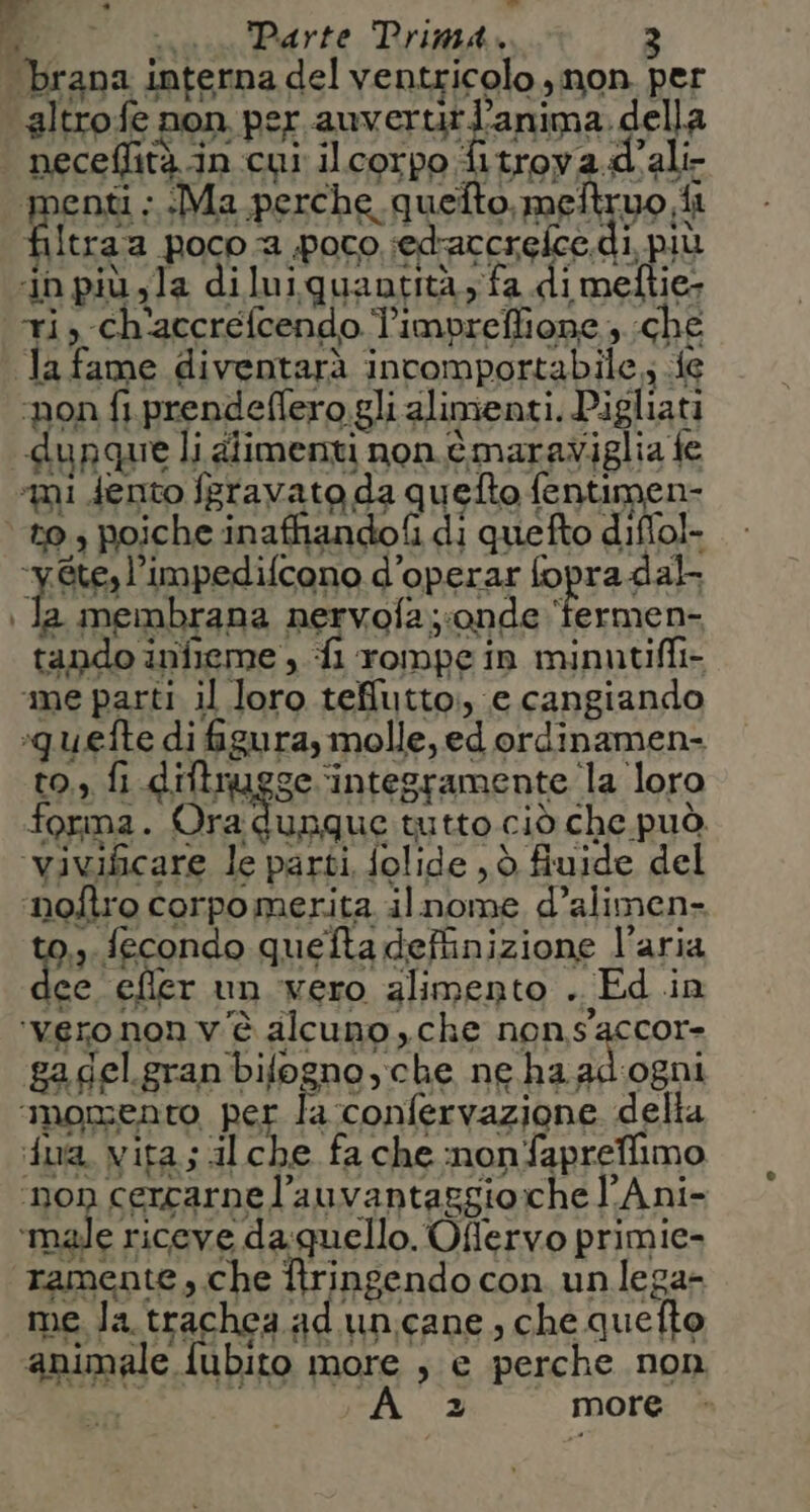 .* w” Me oi Perte Rrund, brana interna del ventricolo , non. per altrofe non per auverurtanima della neceflità in cui ilcorpo fitrova.d'ali- menti : Ma perche, quello, melt uo, ii filtra a poco a poco sedaccrefce. dì, più ‘in più yla diluiquantità; fa dimeftie- ti, ch'accrefcendo limpreffione 3 che la fame diventarà incomportabile ; 46 ‘pon fi.prendeflero gli alimenti, Pigliati dunque li alimenti non è maraviglia fe ‘mi dento feravato da quefto fentimen- to, poiche inaffiandofi di quefto diffol- EAbFa lImperifcano d’operar fopra dal \ la membrana nervofa;;onde ‘fermen- tando infieme , fi rompe in minutifli- ‘me parti il loro tefilutto:, e cangiando quette di figura, molle, ed ordinamen- to, fi diftrugge ‘intesramente la loro forma. è bian tutto ciò che può. ‘vivificare le parti, folide , è fiuide del ‘noftro corpo merita. il nome d’alimen» Pa fecondo quefta definizione l'aria lee efler un vero alimento . Ed .in ‘verononv'è alcuno che neRsacon gagel.gran bifogno,che ne ha adogni ‘MOmEnto per la ‘confervazione della ua. vita; alche fa che nonfapreffimo ‘non cercarne l’auvantaggio:che l'Ani- ‘male riceve da quello. Offervo primie- ramente , che Itringendo con unlega- me. la trachea. ad unicane, che quefto animale fubito more , e perche non