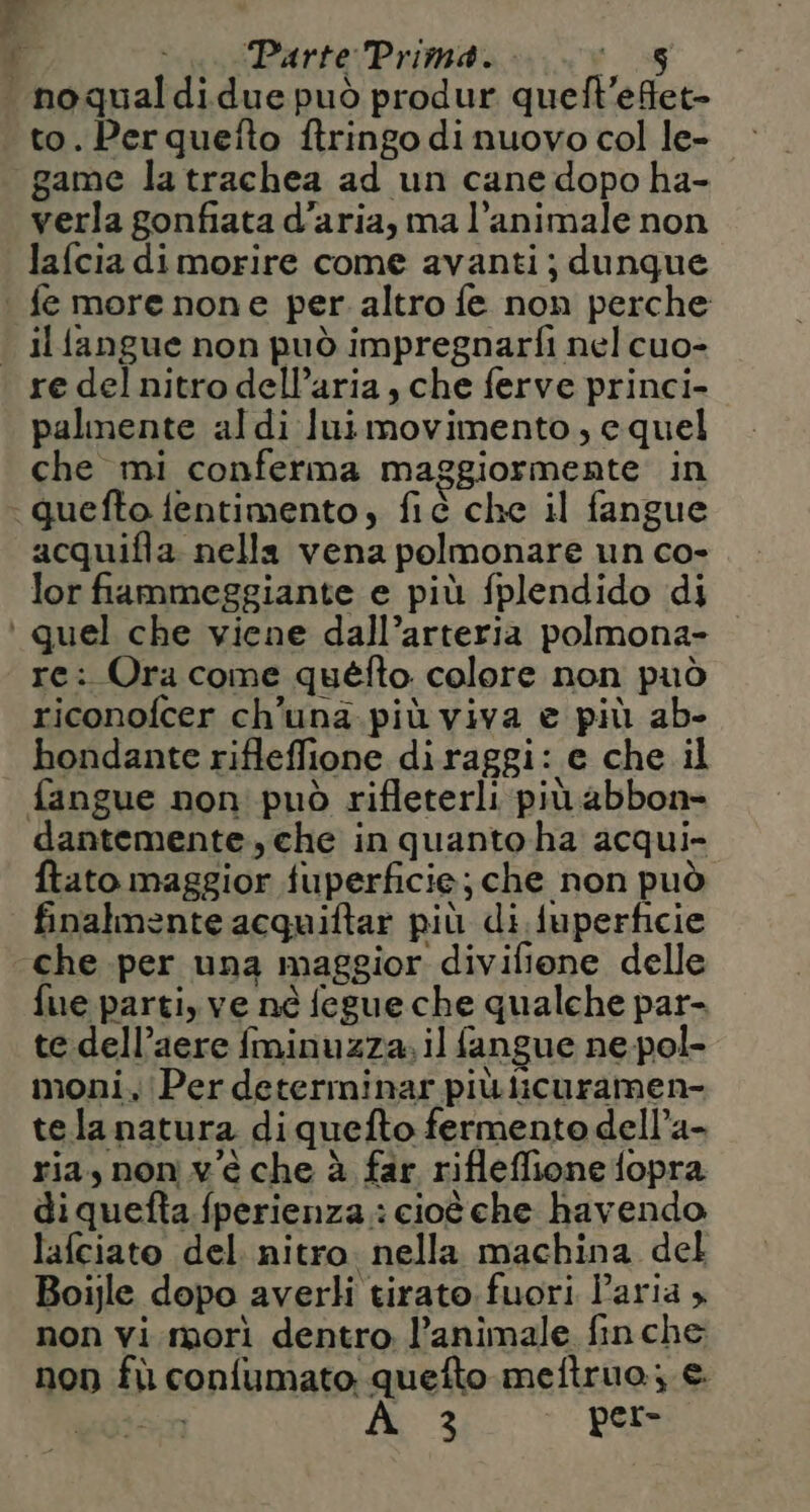 F Parte Prima. e. noqualdidue può produr queft'effet- to. Perquetto ftringo di nuovo col le- game la trachea ad un cane dopo ha- verla gonfiata d’aria, ma l’animale non lafcia di morire come avanti; dunque | fe morenone per altro fe non perche . ilfangue non può impregnarfi nel cuo- re del nitro dell’aria , che ferve princi- palmente al di lui movimento, e quel che mi conferma maggiormente in guefto fentimento, fié che il fangue acquifla. nella vena polmonare un co- lor fiammeggiante e più fplendido di ‘ quel che viene dall’arteria polmona- re: Ora come quefto colore non può riconofcer ch'una. più viva e più ab- hondante rifleffione diraggi: e che il fangue non può rifleterli più abbon- dantemente. che in quanto ha acqui- ftato maggior fuperficie; che non può finalmente acquiftar più di fuperficie ‘che per una maggior divifione delle fue parti, ve né fegue che qualche par- te dell’aere fminuzza, il fangue ne-pol- moni, Per determinar più licuramen- tela natura diquefto fermento dell’a- ria, nonv'é che à far rifleffione fopra diquefta. fperienza.: cioè che havendo lafeiato del nitro. nella machina del Boijle dopo averli tirato. fuori Paria » non vi morì dentro. l’animale finche non fù confumato quefto meftruo; €.