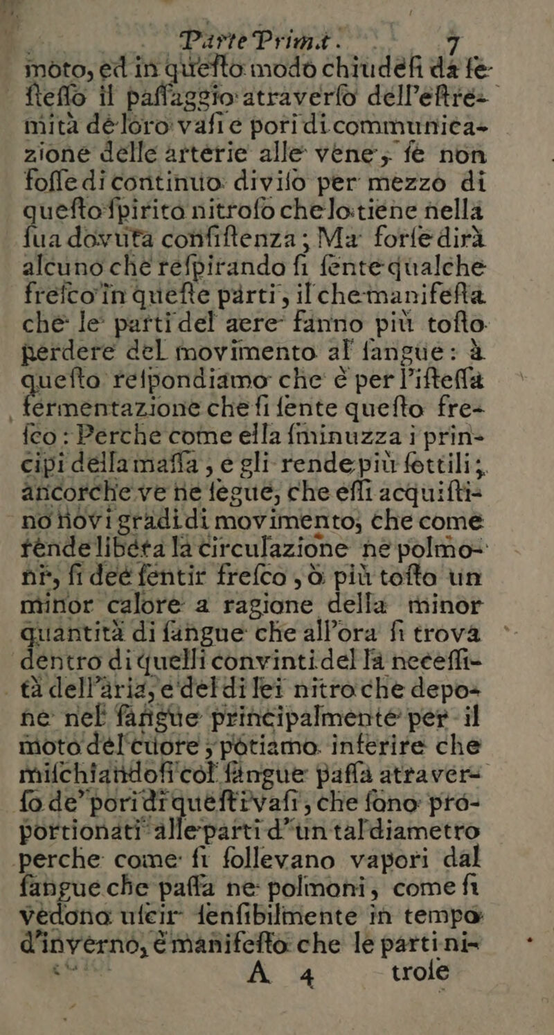 moto, e in qurefto modo chiudefi da fe fteflo il paffaggio atraverfo dell'etre> mità déloro vafie pori di communita+ zione delle arterie alle vene; fe non foffe di continuo: divifo per mezzo di queftofpirito nitrofo chelo:tiéne nelli fua dovuta confiftenza; Ma forfedirà alcuno che refpirando fi fentequalche frefco'în quefte parti, ilcheinanifeRtà che le: patti del acre fanno più tofto. perdere del movimento af fangue: à GRES ‘relpondiamo' clie' è per l’ifteffla fco : Perche come ella fminuzza i prin- cipi dellamaffa; e gli rende più fettili;. anicorche ve ne fegué; che efli acquifti= no rovi gradidi movimento; che come tendelibéta la circulazione he polmo+ ni, fideé fentir freflco yò più tofto vin minor calore a ragione della minor quantità di fangue che allora fi trova dentro diquelliconvintidella neceffi- ne nel fafiste printipalmente per - il moto deél'cuore ; pétiamo. interire che mifchiantdofi'col fingue paffa atravere fo de’ poridiqueftivafi, che fono pre- portionatiallepartid’untaldiametro fangue che paffa ne polmoni, come fi vedona ufeir {enfibilmente în tempo d'inverno, émanifefto che le partini= CR 4 trole
