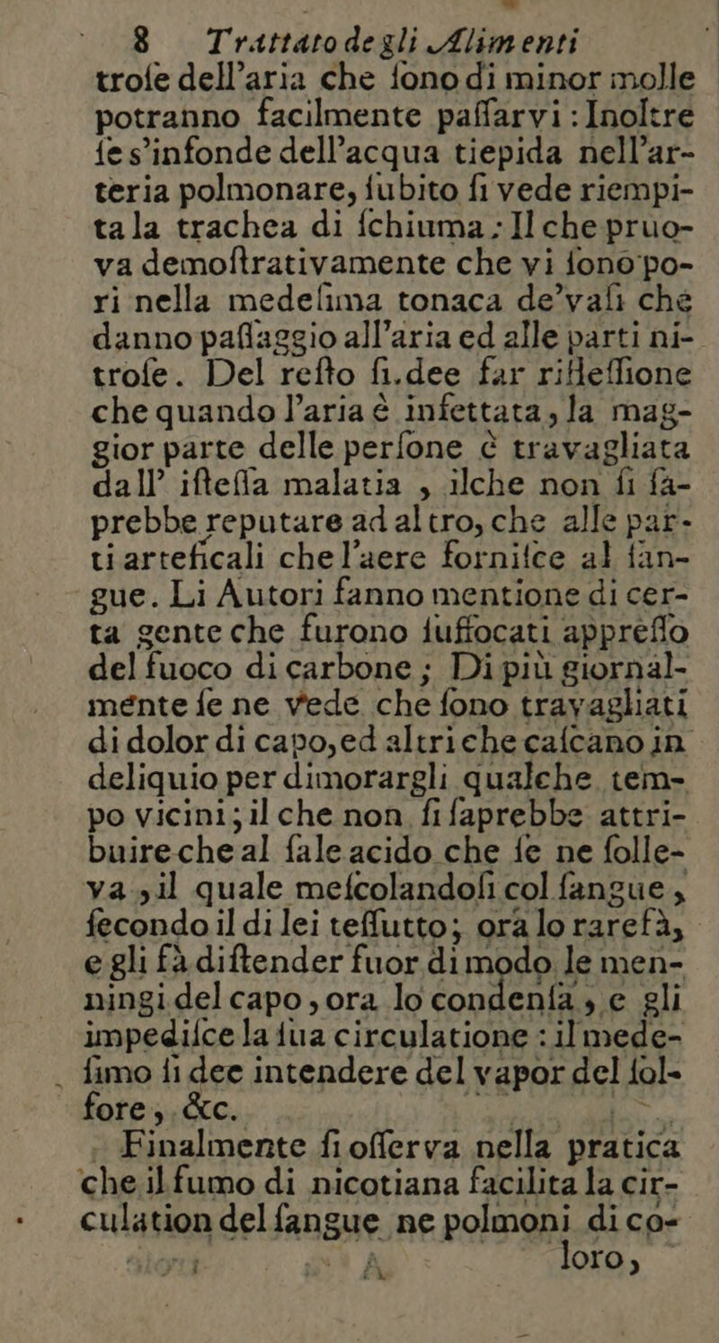 trofe dell’aria che fono di minor molle potranno facilmente paffarvi :Inoltre fe s'infonde dell’acqua tiepida nell’ar- teria polmonare, fubito fi vede riempi- tala trachea di fchiuma Il che pruo- va demoftrativamente che vi fono po- ri nella medefima tonaca de’vali ché danno paflaggio all’aria ed alle parti ni- trofe. Del refto fi.dee far rifleffione che quando l’aria è infettata, la mag- gior parte delle perfone è travagliata dall’ iftefa malatia , ilche non fi fa- prebbe reputare ad altro, che alle par. ti arteficali chel’aere fornitce al fan- gue. Li Autori fanno mentione di cer- ta gente che furono iuffocati appreflo del fuoco di carbone ; Di più giornal- mente fe ne vede che fono travagliati di dolor di capo, ed altriche calcano in deliquio per dimorargli qualche tem- po vicini; il che non fifaprebbe attri- buireche al fale acido che fe ne folle- va. il quale mefcolandofi col fangue, fecondo il di lei teffutto; ora lo raretà, egli fà diftender fuor di modo le men- ningidelcapo , ora lo Condenae gli impedifce la iua circulatione : il mede- . fimo fi dee intendere del vapor del fol- fore). &amp;c. ita e ; Finalmente fi offerva nella pratica che ilfumo di nicotiana facilita la cir- culation delfangue ne polmoni di co- sioni (A loro, Î dà