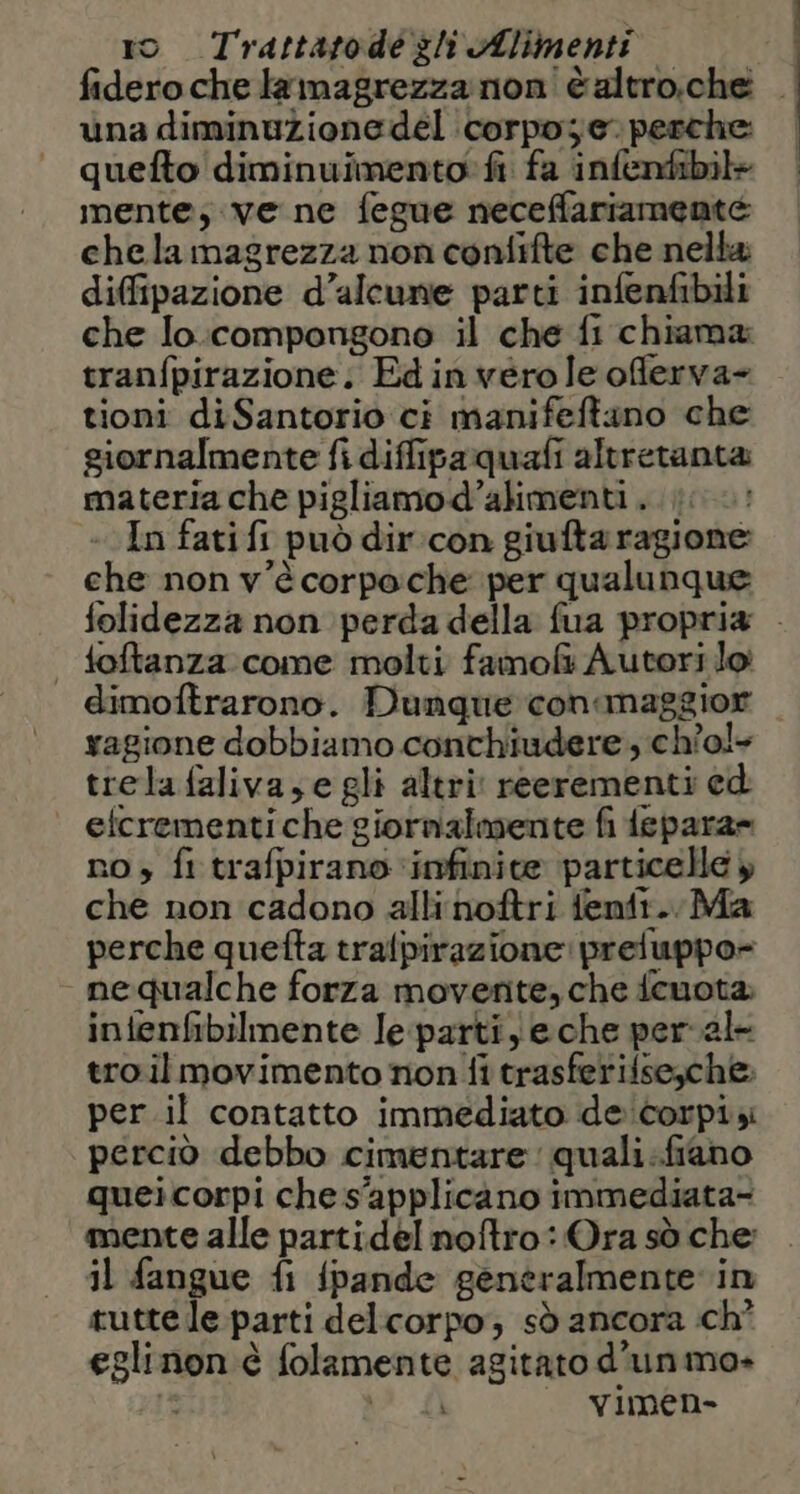 fideroche lamagrezza non èaltro.che . una diminuzione del corpo; e. perche: quefto diminuimento: fi fa infenfibil+ mente; ve ne fegue neceffariamente chela magrezza non confifte che nella; diffipazione d’alcune parti infenfibili che lo.compongono il che fi chiama tranfpirazione. Edinvero le oferva- tioni diSantorio ci manifeftano che giornalmente fi diffipaquafi altretanta materia che pigliamod’alimenti . .; «In fatifi può dir:con giufta ragione che non v'è corpo che per qualunque folidezza non perda della fua propria . | toftanza come molti famol&amp; Autori lo dimoftrarono. Dunque conamaggior ragione dobbiamo conchiudere , ch'o!+ trelafaliva,e gli altri reerementi ed etcrementi che giornalmente fi depara= no, fi trafpirano ‘infinite particelle y che non cadono alli noftri fentt.. Ma perche quefta tralpirazione: preluppo= nequalche forza movente, che fcuota: infenfibilmente Ie-parti) eche per val tro il movimento non fi trasferifseyche per.il contatto immediato de corpi perciò debbo cimentare: quali.fiano queicorpi che s'applicano immediata- mente alle partidel noftro: Ora sò che il fangue fi fpande gentralmente in tutte le parti delcorpo; sò ancora :ch° eglinon è folamente agitato d’unmo» f > di vimen-
