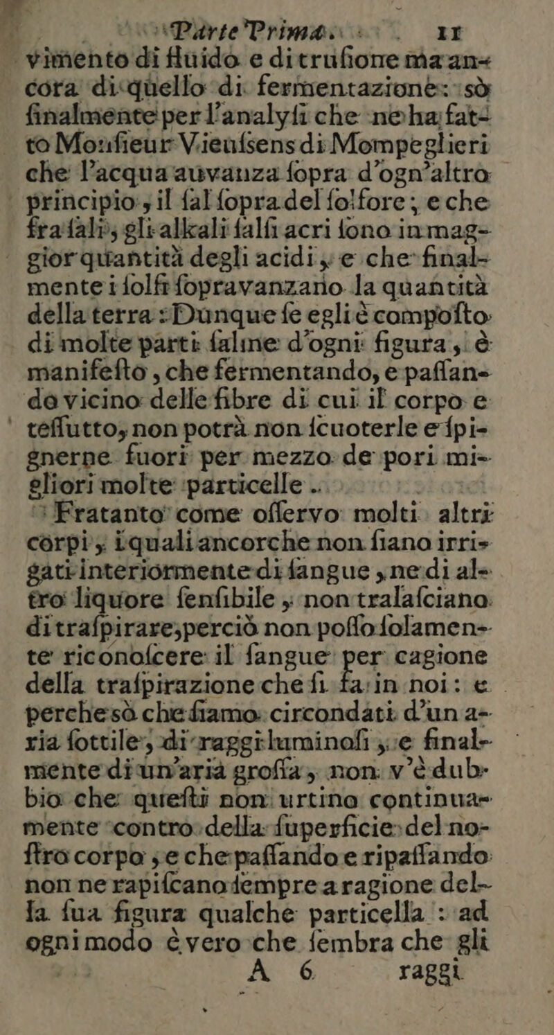 di.) UrsiParePrimana: tr | wimento di fluido e ditrufione maan+ cora di quello di fermentazione: sò finalmente per l’analyfi che n©ha fate to Moufieur Viieufsensdi Mompeglieri che l’acqua auvanza fopra d’ogn’altra | principio: il falfopradel fo!fore; eche fraftali; glialikzali falfi.acri fono immag= | giorquantità degli acidi e che-final mente ifolfrfopravanzario la quantità della terra Dunque fe egliè campofto: di molte parti falme d’ogni: figura ;i è manifefto , che fermentando,; e paffans davicino delle fibre di cui il corpo e ' tefluttoy non potrà non fcuoterle efpi- gnerne fuori per mezzo: de pori mi» gliori molte: ‘particelle .. | UFratanto' come offervo: molti. altri corpi x iqualiancorche non fiano irri» gatiinteriormente:difangue ynerdi al- troi liquore fenfibile ; nontralafciano: ditrafpirare;perciò non poffofolamen- te riconbfcere: il fangue: per: cagione della trafpirazione chefi fa:in noi: e perchesà chefiamo: circondati d’un a+ ria fottile, diraggiluminofi ; ve final- mente di un’arià groffa non. v'è dub» bio che: quefti noniurtino continua» mente ‘contro:della: fuperficie»del.no- ftro corpo se che:paffandoe ripaffando: non ne rapifcanodempre a ragione del- fa fua figura qualche particella : ad ognimodo èvero-:che fembra che gli