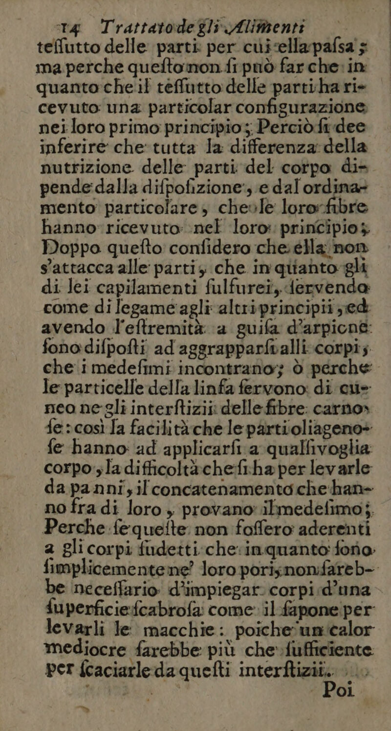 teffutto delle parti per cuisella-pafsa $ ma perche quefto mon fi pnò far che: in quanto che il teffutto delle partiha rie cevuto: una particolar configurazione nei loro primo principio; Perciò.ftdee inferire che*tutta la differenza: della nutrizione delle parti del corpo di» pende:dalla difpofizione', e dal ordi mento particolare, cheole Iniesiii hannoricevuto: nel loro: principio $ Doppo quefto confidero che. ella non s'attacca alle parti che in qitanto-gli di lei capilamenti fulfureî, dervenda come di legame agli altriprincipii ed avendo l'eftremità ‘a guifa d’arpione fonodifpofti ad aggrapparfvalli.:corpi; che imedefimi incontrano; ò perche le particelle della linfa fervono: di cue neo negli interftizii delle fibre: carno» fescosì fa facilità che le partioliageno» fe hanno: ad applicarfi. a qualfivoglia corpo'sladifficoltàche:fi-haperlevarle da pannizil concatenamenta che han no fra di loro » provano: ilimedefimo;. Perche fequeite: non foffero aderenti 2 glicorpi fudetti:che inquanto: forio fimplicementene? loro porisnonifareb-. be neceffario d’impiegat. corpi d’una fuperficiefcabrofa: come: il-fapone per levarli le macchie: poiche'unicalor mediocre farebbe più che-fufficiente per fcaciarledaquefti intesi ; , | | Poi %