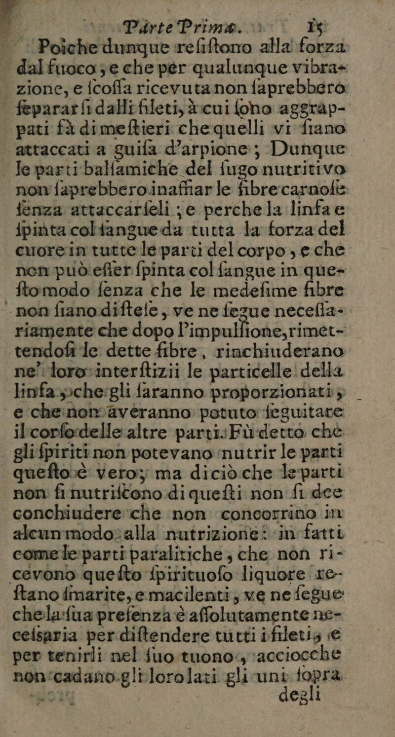 Poiche dunque refiftoro alla forza dal fuoco; e che per qualunque vibra= zione, e {coffa ricevuta non faprebberò | feparar&amp;idallrfileti, è:cui foho aggrap- pati fà dimeftieri chequelli vi fiano attaccati a guifa d’arpione:; Dunque Je parti ballamiche del fugo nutritivo non faprebbero.inaffiar le fibre carnofe fenza attaccarfeli je perchela linfae ipinta coliangue da tutta la forza del cuorein tutte le parti delcorpo se che nen può:efterfpinta col fangue in que- ftomodo fenza che le medefime fibre non fiano diftele, ve ne fezue necefla- riamente che dopo Pimpulfione,rimet- .tendofi le dette fibre, rinchiuderano ne’ lorovinterftizii le particelle! della linfa.»che:gli faranno proporzionati; e cheinormaveranno potuto feguitare ilcorfordelle altre partivFù detto ché gli fpiriti non potevano nutrir le panti quefto:è vero; ma diciò.che leparti non finutriftono di quefti non fi dee conchiudere che non concorrino in alcunmodotalla nutrizione? in fatti comele:parti paralitiche, che non ri- cevono quefto {pirituofo liquore 1e- ftano fimarite, emacilenti, ve ne fegue chela:fua prefenza è affolutamente ne- celsaria per difendere tutti ifiletis ;e per tenirli nel fuo tuono: \acciocche non‘cadano.glilorolati gli unt fopra Pio degli n