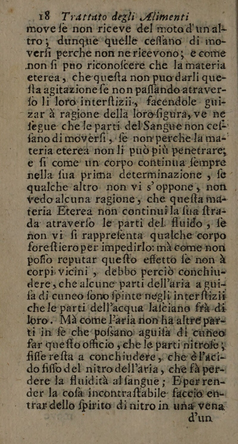 movedfe non riceve del motad'unal- tro; dunque quelle celato di ine- verfi perche non neriéevono; è come .non fi puo riconofcere che la materia eterea. chequefta non puordarli que- fta agitazionefe non paflando-atraver- - fo li lorointerftizii, facendole. giui- - zar è ragione della lor@figuira,ve ne fegue chele parti del'Sansuwe non ceft fano dimoverfi, ‘fe non'perchela ma-' teria etereà nonli può più penetrare; e fi come' tin-corpo: cotìtinira fempre nella fua prima determinazione , f@ qualche altro: non vi s' oppone, nofiì , vedo alcuna ragione, che quelta ina» teria Eterea non'continuila fira ftra&gt; da ‘atravetfo levparti del fluido; fe fion vi fi rapprefenta: qualche ‘corpo foreftiero per impedirlo:inà come:norni poffo reputar quefto effetto fe non à corpi vicini ,- debbo perciò conchiu= dere,che alcune parti dell’aria a gui fa dicuneo fono fpinte negli interftizià chele parti‘dell’acqua’latciano frà di loro. Mà come Paria rnion'ha'altre pars ti ‘in fe che‘ pofsarioi agiiifà di coriev far quefto officio sche le parti nitrofey file refta a conchivdere che rè aci do fifflodel nitrodell’aria, che fà pere dere ta fluidità alfangue ; Epertren- der'la cofàvincontraftabile: faccio ene. ttardello fpirito' di nitro in una vena d’un