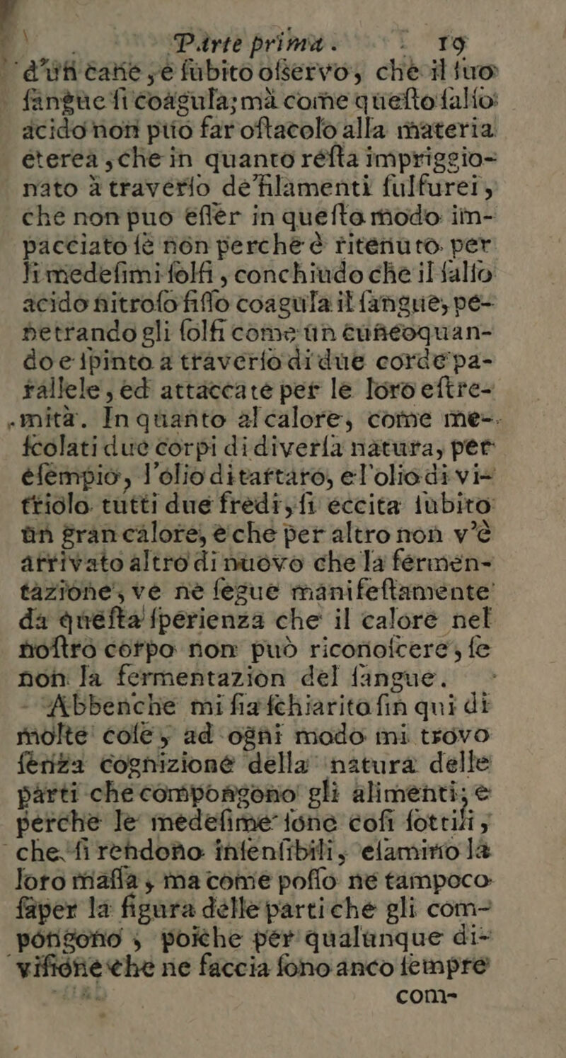 ‘'a’ticate;e fubito ofservo che. tuo fangue fi coasula;mi come queltofalio: acidonoti pito faroftacolò alla materia eterea, che in quanto réfta impriggio- nato à traverio de'hlamenti fulfurei, che non puo effer in quefta modo im- pacciato tè fén perche è riteriuto. per limedefimifolfi, conchiudo che ilalio acido fiitrofofiffo coagula itfangue, pe- detrandogli folfi comes tin enaeoquan- doeipinto a traverto di due corde pa- rallele, ed attaccate per le loro eftre- «mità. In quanto alcalore, come me-. fcolati due corpi didiverfa natura, per efempio, l'olio ditaftaro, el'oliodi vi+ triolo tutti due fredi,fi eccita iùbito: ùn francalore, è:che per altro non v’è attivato altro di nuovo che la fermen- tazione; ve ne fesue manifeftamente' da quefta fperienza che il calore nel tioftrò corpo non può ricorioicere, fe non Ja fermentazion del fangue. - Abbenche mifiafthiaritafin qui di molte! cole y ad ogni mado mi trovo feriza cognizione della ‘natura delle parti che compongono! gli alimenti; è perche le medefime tone cofi fottili; chefirendoto infenfibili, elamirio la loro rriaffa y ma come poflo né tampoco. faper la figara delle partiche gli com- potizono 3 poiche per'qualanque di- ‘vifione he ne faccia fono anco feimpre GILI: com-