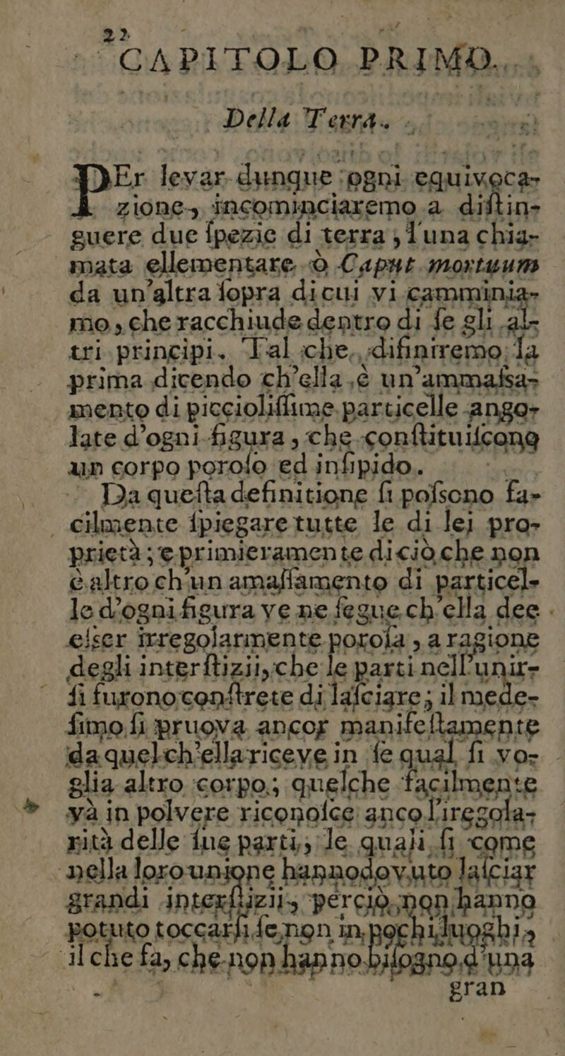 “CAPITOLO PRIMO, i | Della Tests un aefira Su O Di BE 608 Da quefta definitione fi Re i 07 fa&gt; prietà; ;@eprimieramen Le diciò.che non è altro ch'un amaffamento di particel» le d’ognifigura ve ne fegue ch ‘ella dee . eiser irregolarmente poroia DE. FAgione degli interftizii,che ti parti nell’ur ‘ fi furonocontrete di lafcigre; il me; fimo.fi pruova ancor manife Li Paone idaquelch’ellariceve in fe qual fi vo- glia altro :corpo.; quelche facilmente và in polvere riconolce 3nco regola: nità delle ue parti; le quali fi come ‘nella loro un: Rione hannod CO GRER lalciar grandi interfiizii; Percida Sio da iche fa, ch Papi HER py Dia ti e fo ch enoni Di nt DAR