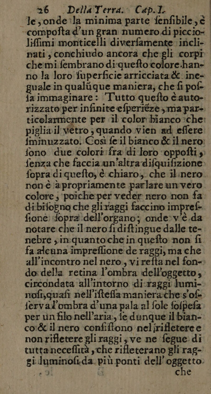 “Tesonde?la minima parte fenfibile e | “compofta d’un gran numero di piccio= | liffimi monticelli diwerfamente: inicli- | nati, conchiudo ancora che:gli corpi che:mi.fembrano di:quefto colore:han- no la loro fuperficie arricciata è ine- guale in qualigue maniera; che fi pof- {a immaginare: Tutto quefto tauto- rizzato:perinfinite«efperitze,,ma par- ticolarmente per il color bianco >che: piglia il vetro ; quando vien ad effere fminuzzatoi Così feil bianco &amp; ilnero: fono due colorifra‘di-loro ‘oppofti $ fenza che faccia un'altra difquifizione: fopra diquefto, èchiaro;,. che ilinero non-è \àè:propriamente parlare unvero colore; ‘poicheper veder mero non fa dibifoPno che gliraggi faccino impref- fione: fopra dell'organo; onde»:v'è.da notare:che:il nero fidiftingue dalle te- nebre ;in:quantoche in quefto: non fi fa alcuna impreflione:de raggi, ma che all'incontro nel nero., vi refta nel fon- do: della retina l'ombra dell'oggetto, circondata all’intorno idi-raggi lumi- nofisguafi nell’ifteffa maniera:che:s of ferval’ombra d’una pala al fole folpefa per vinfilonell’aria:, fe dunque ilibian- co:&amp;c il nero ‘confiftono nelirifletere e nonrifletere gliraggis ve ne ‘fegue: di tuttaneceflità cche rifleterano gli rag- gi.luminofida. più ponti dell’ pago: È che o DI