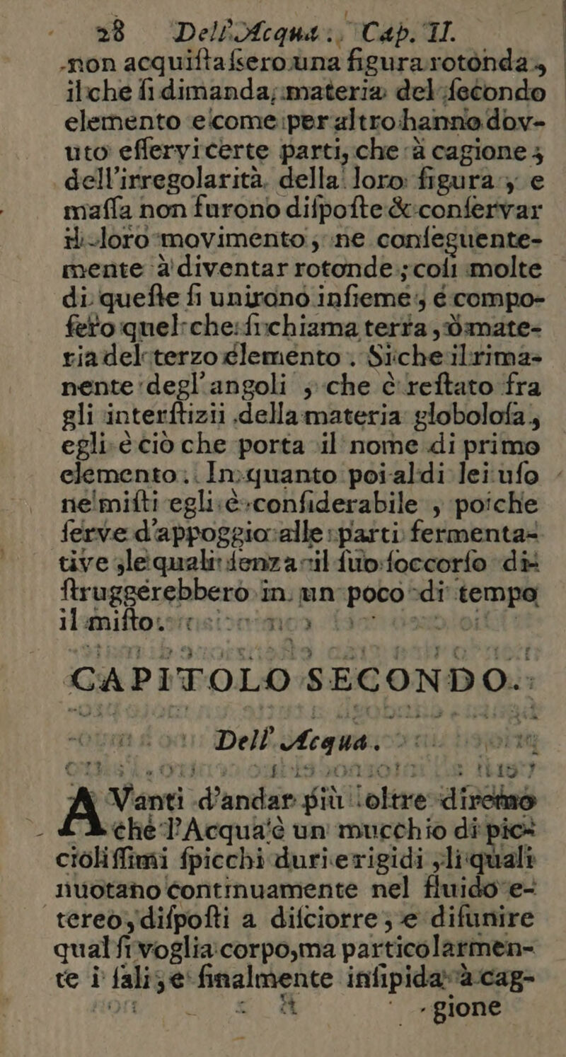-non acquiftafsero una figurarotonda., | iliche fidimanda,;materia del fecondo elemento elcome:peraltro hanna dov- uto' effervicerte parti, che ‘è cagione 3 dell’irregolarità. della‘ loro: figura:3 e miaffa non furono difpofte &amp;:confervar ii-loro movimento; ne. confeguente- mente 2 diventar rotonde.;coli molte di quefte fi unirono infieme:; é compo- fetoquelrche:fichiama terta ,dmate- riadeliterzoglemento Siiche‘ilrima» nente'degl’angoli ; che è reftato fra gli ‘interftizii dellarmateria globolofa, egli.è ciò che porta il’ nome di primo elemento... Inquanto poialdi leiufo ne!mifti egli.è+confiderabile ; poiche ferve d'appoggioralle «parti. fermenta® tive sleiqualirdenza nil fub:foccorfo «di ftruggerebberò»in. un: poco -di' tempo ti s il mifto. tisi: no3 CAPITOLO SECONDO. Ron 0, Acacia GIRA Ka OLII LIM MORTO » tas ) Vanti d’andar più oltre dirctno — LAchel'Acqua'è un mucchio di'pic® ciolifimi fpicchi durierigidi yliquali liuotano continuamente nel fluidove- tereòydifpofti a difciorre ; e difunire qualfivoglia:corpo,ma particolarmen- te i falize' finalmente infipidaràcag- HOC o 2° dl yi gione