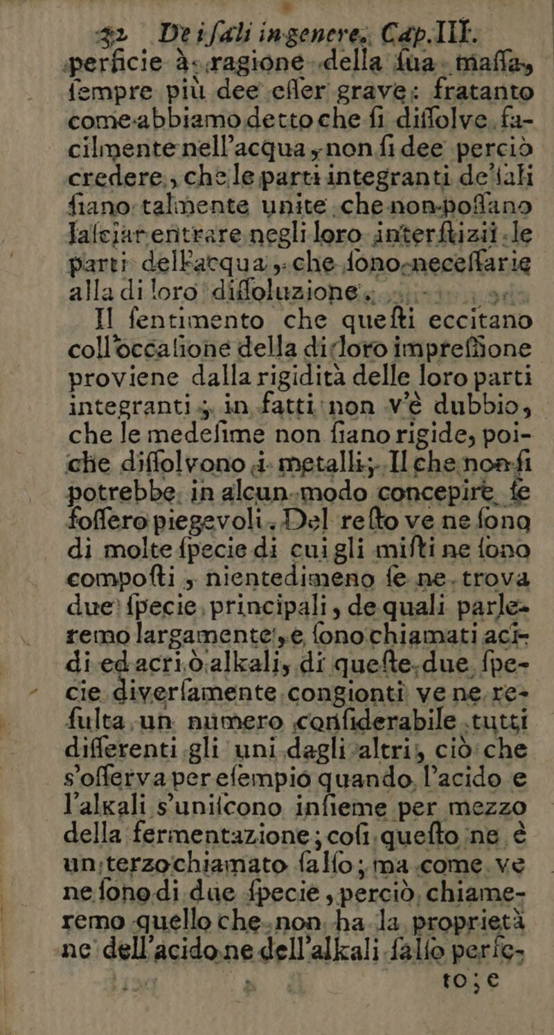 42 Deifali ingenere: Cap.Ill. perficie à-.ragione..della fua. mala, fempre più dee efler grave: fratanto come-abbiamo detto che fi diffolve.fa- cilmentenell’acqua ynon fi dee perciò credere., chele parti integranti deltali fiano: talmente unite .che non-pofano falejarentrare negliloro interftizii.le parti dellacqua che fono-mneceffarie alla diloro'diffoluzione....- vela II fentimento che quefti eccitano coll’occalione della dirloro impreffione proviene dalla rigidità delle loro parti integranti; in .fatti:non v'è dubbio, che le medefime non fiano rigide, poi- chie diffolvono i. metalli;..Ilchenoanfi potrebbe. in alcun.modo concepire fe foffero piegevoli. Del refto ve ne fona di molte fpecie di cuigli mifti ne fono compofti + nientedimeno fe ne. trova