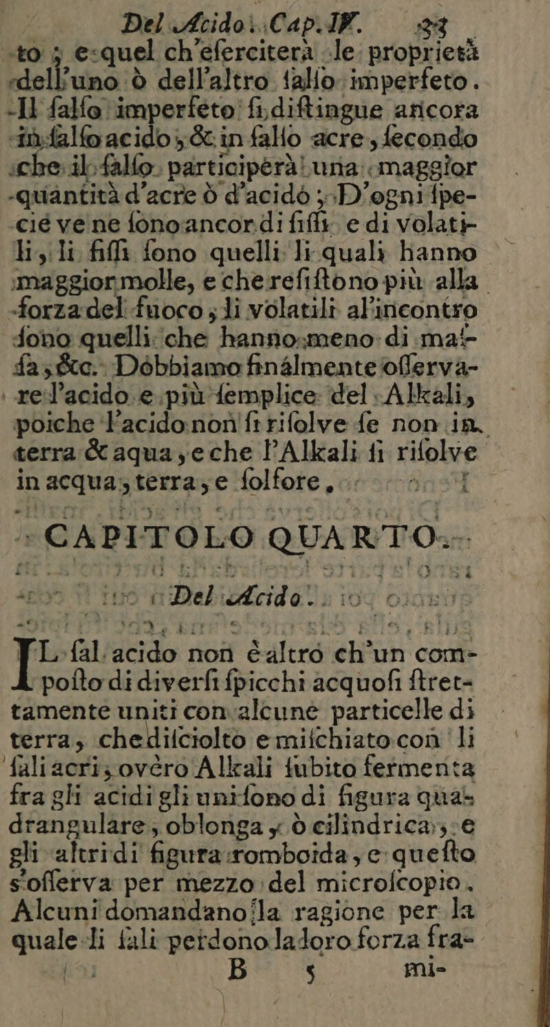 Del Acido Cap.IW. 880 ‘to 3 e«quel ch’eferciterà le. proprietà «dell'uno è dell’altro fallo ‘imperfeto . -Il falfo imperfeto! fi\diftingue aricora ri.falfo acido ;&amp; in fallo acre, fecondo iche.ibfalfo. participerà una: maggior quantità d’acre d d’acidò ;»-D'ogniftpe- cié vene fonoancoridi fifli. e di volati lisili fili fono quelli li. quali hanno smaggiormolle, e che refiftono più alla. «forza del fuoco s li volatili al'incontro fono quelli:che hanno,meno di ma fasce. Dobbiamo finalmente /offerva- | reil’acido.e.piùfemplice: ‘del Alkali, poiche ‘Pacido:nonifi rifolve fe non in. terra &amp; aqua ye che l’Alkali fi rifolve inacqua,sterra;e folfore,.. ; » CAPITOLO QUARTO... srl SI 6 di Deliucida li: 104 cIdLtà SITILTTI RAR BIIRT9:.* LO BITS a BL TL-fal acido non éaltrò ch’un com- poito di diverfi fpicchi acquofi ftret= tamente uniti convalcune particelle di terra, chedilciolto emifchiato:con li faliacriz ovéro Allrali tubito fermenta fra gli acidigliunifono di figura qua drangulare; oblonga y dò cilindrica;::€ gli altridi figura:romboida , c:quefto s'offlerva per mezzo del microfcopio. Alcuni domandanofla ragione per la quale li fali perdono ladoro forza fra-