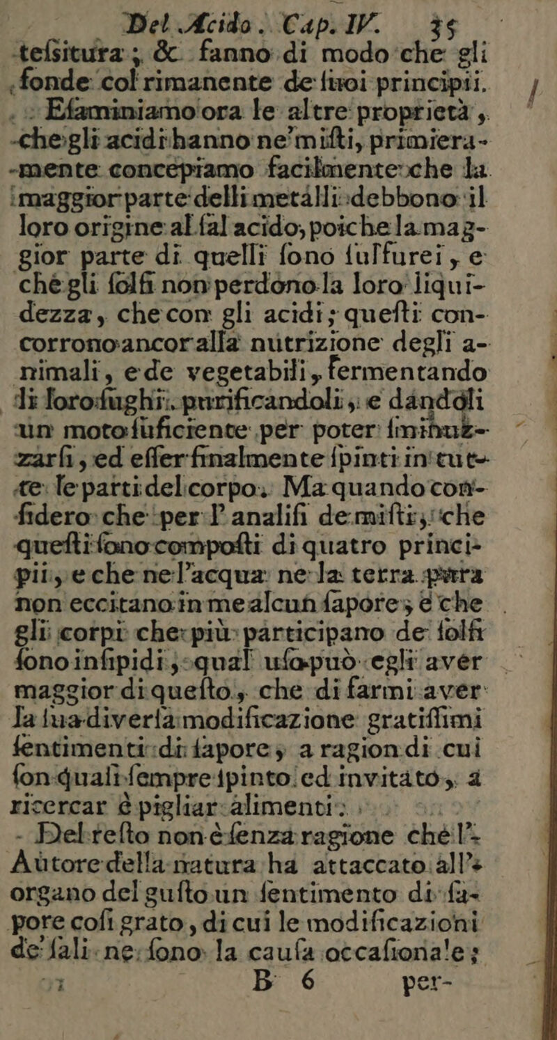 Del Acido | Cap.IV. 36 tefsitura:; &amp;. fanno.di modo'che gli «fonde: ‘col ‘rimanente de'liwoi principi. iamo'ora le altre proprietà, het acidibhanno ne’ mifti, primiera- -mente. concepiamo facilmente»che ta. imaggiorparte:dellimetàlli:debbono il loro origine: al fal acido, poiche lamag- gior parte di quelli fono tulfurei, e chégli folfi non perdono:la loro'liqui- dezza, checon gli acidi; quefti con- corrono: ancoralla nutrizione degli a- mimali, ede vegetabili, fermentando diforo:fughi:.purificandoli je dandgli un moto:fuficiente per poter: fmi zarfi, ed effer finalmente fpinti in'tut tele partidelicorpo.: Ma quando con fidero» che-:per:P analifi de.mifti;;: ‘che quettifonocompofti diquatro princi» pil, e che nel” acqua: nerla terra pura non eccitano in mealcun fapores &amp;che . gli corpi chexpiù: pàrticipano de' folfi fonoinfipidi:; qual ufapuòegli aver | maggior diquefto., che di farmi.aver Ia iuadiverià modificazione gratiffimi fentimenti: idifapore a ragiondi sai fonqualifempre{pinto!ed.invitàto,. ricercar è pigliar-alimenti» - Delrelto non-èfenza ragione chel. Aùtoredella. matura ha attaccato. all» organo del gufto.un fentimento difu- pore cofi grato, di cui le modificazioni de Sali. ne: fono.la caufa otcafionale;