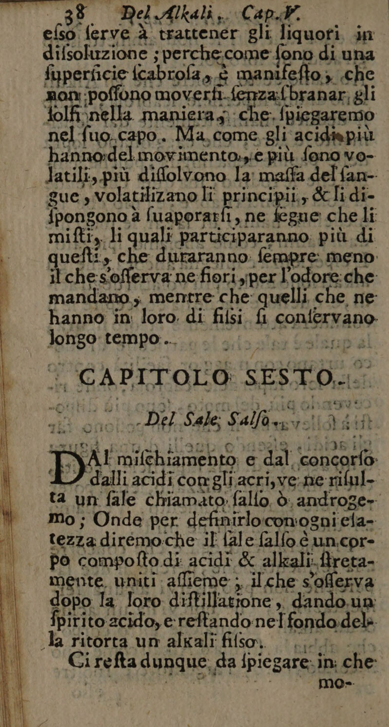 efso ferve à trattener gli liquofi. in il ches'offerva ne-fioriyper l'odore:che: mandano, mentre che: quelli che ne: hanno in: loro. di filsi. fl confervano longo tempo... bili ta un fale chiamato: fallo. è androge» Mo ; Onde per definirlo:comogni ela- tezza dirémo:che il {ale falfo è un.cor- po compofto di acidi &amp; alkali:.ftreta- mente. uniti affieme ;, il.che sofferva dopo la loro diftillatrone, dando.un: fpirito 2cido, e reftandonelfondo:delè. Ja ritorta un alkali fifso (ui Gi refta dunque. da {piegare: in: che: POSERO (0 00 >) * (00.