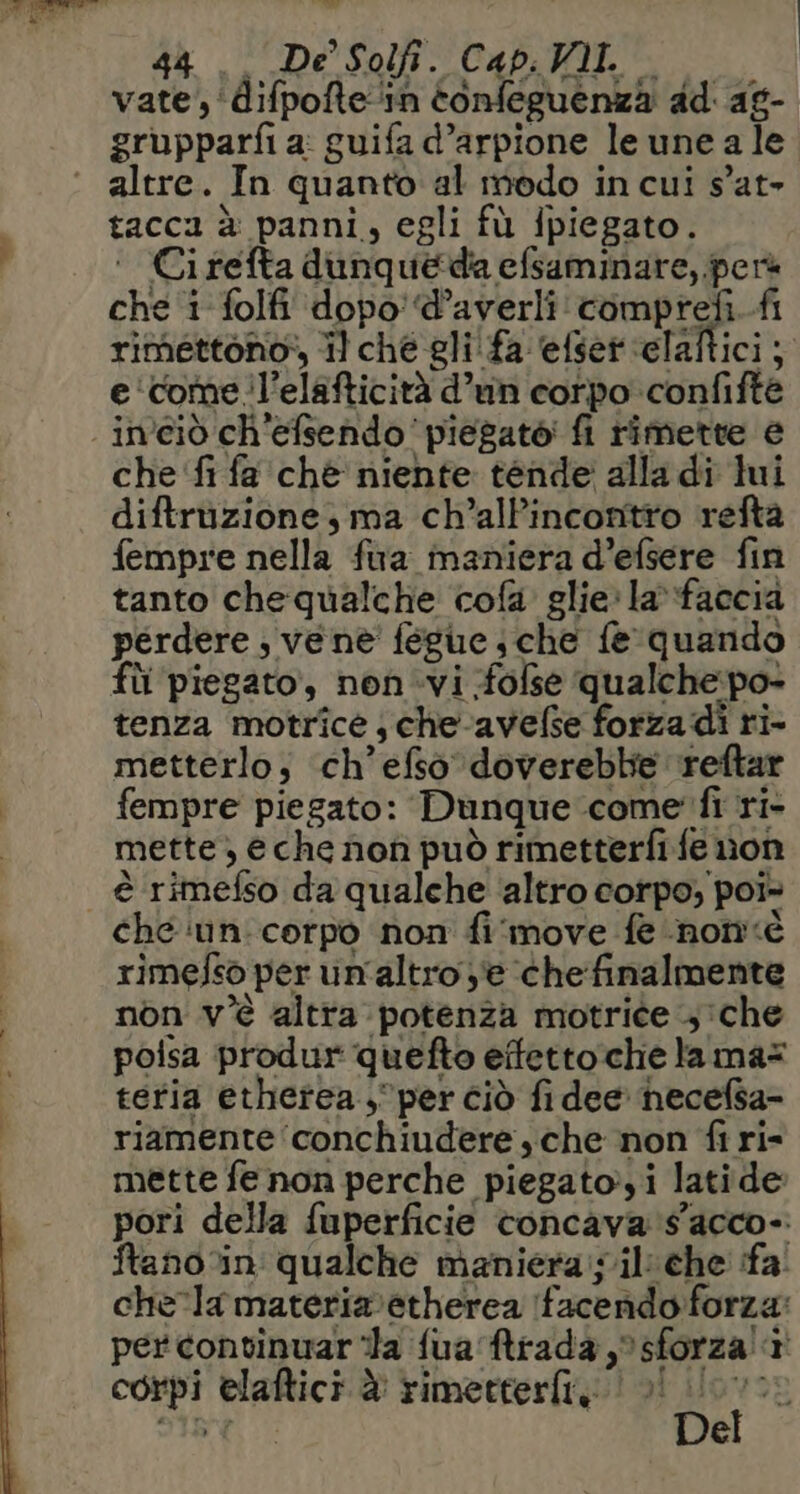 Ve bt pe 44. De Solfi. Cap. Ml. vate, ‘difpofte‘in tonfeguenza dd ag- grupparfi a: guifa d’arpione le une a le altre. In quanto al modo in cui s'at- tacca è panni, egli fù ipiegato. ‘ Cirefta dunqueda efsaminare,.perà che i folfi dopo! d’averli comprefi.fi rimettono:, il ché gli! fa efser ‘elaftici; e ‘come l’elafticità d’un corpo confifte - in'ciò ch'efsendo piegato fi rimette e che ‘fi fa chè niente tende alla di lui diftruzione, ma ch’alPincontto refta fempre nella fura maniera d’efsere fin tanto chequalche cofa glie: la»faccia perdere ; vene fegue che fe quando fli piegato, non.vi -folse qualche:po- tenza motrice; che-avefse forza di ri- metterlo; ‘ch’efso dovereble reftar fempre piegato: Dunque come fi ri- mette, eche nofì può rimetterfi fe non è rimefso da qualche ‘altro corpo, poi> che ‘inn corpo non fi'move fe non rimefso per un'altro y'e chefinalmente non v'è altra potenza motrice che poisa produr quefto effettoche la mas tetia ethetea , per ciò fidee hecefsa- riamente ‘conchiudere sche non fi ri- mette fe non perche piegato,i latide pori della fuperficie concava s'acco- ftano%in qualche maniera:silche fa. chela materiaretherea facendo forza: per convinuar “la fua Mtrada sforza! 1 corpi elaftici è rimetterfi, 0! (0 SIRNE. Del