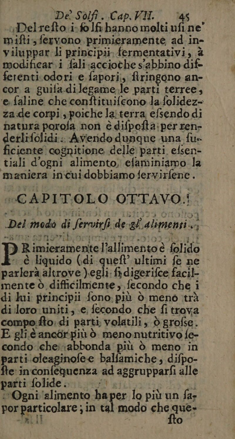 Dè Sdf. Cap, VII. ‘46 Delrefto.i.fo fi hanno molti ufi.ne” mifti fervono. primieramente ad i ine viluppar li principi, fermentativi, è modificar.i fali;acciothe s'abbino dif ferenti.odori e fapori, ftringono an- cor a guifa.dilegame.le parti terree, ‘e faline che conftituifeono la.folidez= za de corpi, poiche laiterra, efsendo di hatura porofa non è difpofta: iper ren- detlifolidi. Averido dunque una fu» ficiente cognitione delle parti efsen- tiali d'ogni alimento, ‘efaminiamo la maniera incuidobbiamo fervirfene. «CAPITOLO OTTAVO: i Del modo di Servi de Pi, alimenti. ‘9% ) Ri iudel these Jiallimenta è è Sal iglo è liquido (di queft’ ultimi fe ne parlerà altrove ).egli. fa digerifce facil- mente ò. difficilmente ;, fecondo che i Ì di lui principii fono. più ò menò trà di:loro:uniti. €, fecondo che fi trova compo:fto: di parti. volatili , ò grofse. E gliè ancòrpiù ò meno. nutritivo fe- condo che abbonda più ò meno in parti.oleaginofee balfamiche, difpo- fte: inconfequenza ad aggrupparfi alle parti folide.. ‘Ogni ‘alimento Ùù per lo più un far por ore) in tal modo che que-. l)