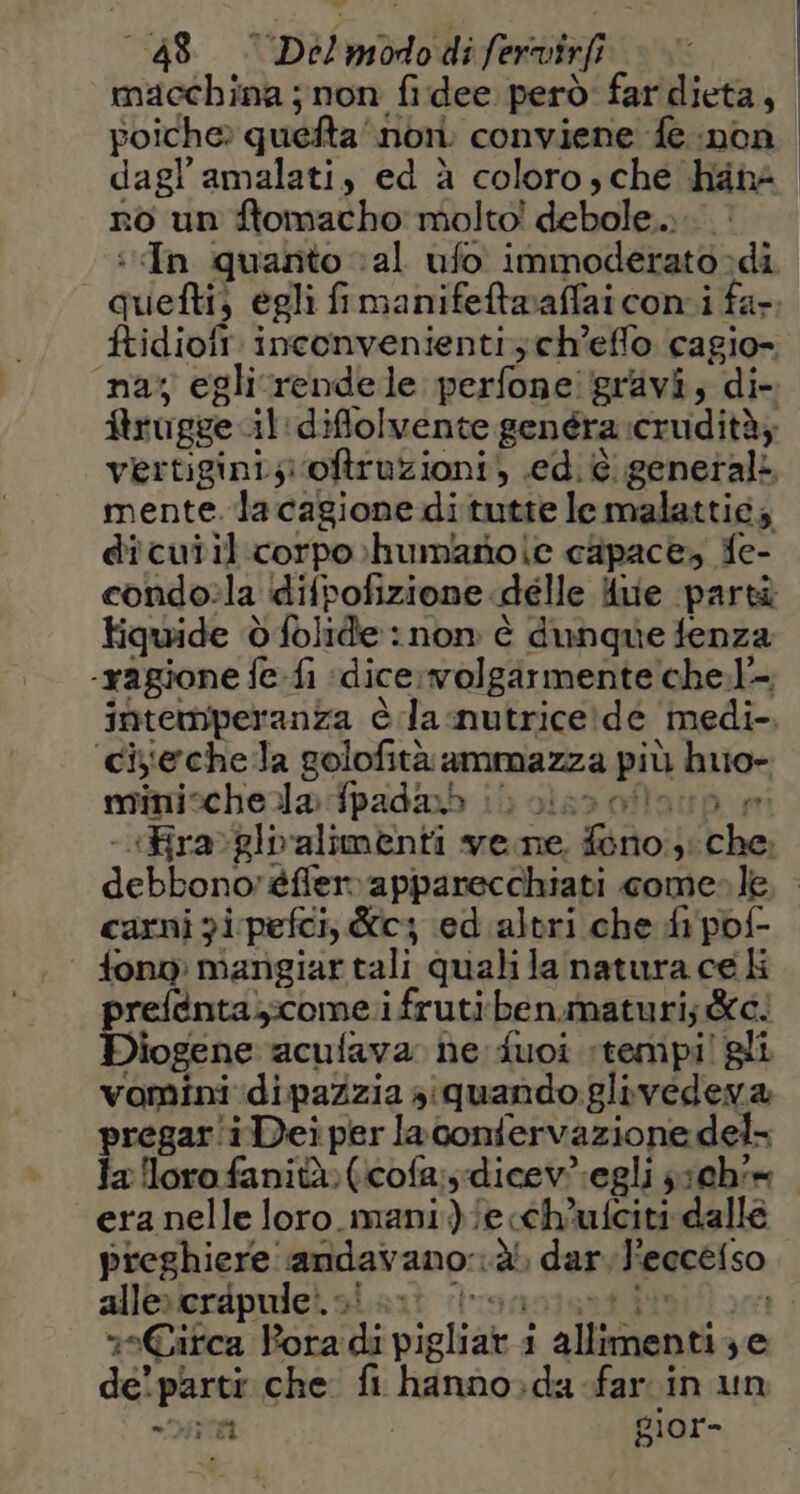 macchina ; non fidee però far dieta, | poiche» quefta nor. conviene fe non dagl’amalati, ed à coloro, che hanà no un ftomacho molto! debole... In quanto val ufo immoderato di gichtfi egli fimanifeftwaffai coni far. ftidioft. inconvenienti ch’effo cagio- na; eglirrendele perfone' gravi, di- Arugge il:diflolvente genéra cevidità; vertigini; oftruzioni, ed. è. genetali mente. lacagione ditutte le malattié; dicuiil.corpo»humarole capace, fe- condo»la difpofizione delle 4iie parti tiquide dfolide : non è dunque fenza ‘ragione fe.fi «dice.volgarmente che.l- intemperanza è da .nutrice!de ‘medi- cisechela golofità ammazza più huo- minischela fpad@&amp;b (0 ole mi Fra glpalimenti vene. do: i Flea: debbono: èfferapparecchiati come» le. carni gi pefci, dc; ed altri che di pof- pi mangiar tali quali la natura ce li # refenta,:come.i frutiben.maturi; de: logene acufava. he fuoi tempi! vomini dipazzia siquando:gli ica &amp; pregar'i i Dei per laconfervazione del la lloro fanità»(icofa:sdicev.egli ;;chim era nelle loro_mani.)/ech'ufciti dalle preghiere. andavano. dl dar, l'eccefso alle» crapule!. vi. Circa iui mielidici 1 allimenti ye de! parti che fi lindo, da far in un = Di gior-