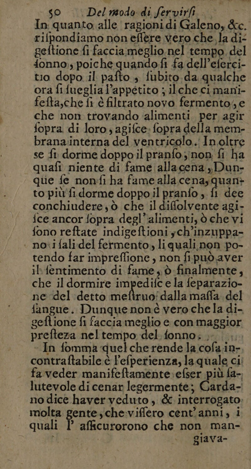 SO | Del nodo di fervirfi. In quanto alle ragionidi Galeno, &amp;e. rifpondiamo non effere vero che. la di- geftione fi faccia;meglio nel tempo del 4onno;., poiche quando.fi fa dell’eferci- tio dopo il pafto + fubito da. qualche ora fifueglial’appetito ; ilche ci mani- fefta,che fi è filtrato novo fermento, e che non trovando ‘alimenti. per agir fopra di loro ; agifce: fopra della mem- brana:interna del ventricolo... Inoltre se f1 dorme doppo il pranfo ;inon fi ha quafi niente di fame allacena yDun- que fe non:fi ha fame alla cenasquan+ to più fi.dorme doppo il pranfo, fi dee conchiudere;ò che il difolvente agi- ice ancor fopra degl’alimenti, ò che vi fono reftate indigeftioni ych’inzuppa- . novi fali:del fermento. liquali non po- tendo far impreflione ; non fipuò.aver il fentimento di fame, d finalmente, che il dormire impedifc e la feparazio- ne del detto meftruo' dalla mafla. del fangue. Dunque noné vero che la di- geftione fi faccia meglio e con maggior prefteza neltempo del.fonno; ; |... In fomma quel che rende la cofa.in- contraftabile:è l’efperienza, la quale cii fa'veder manifeftamente.:efser più fa-. lutevole di cenar legermente; Garda- no dice haver veduto, &amp; interrogato: molta gente; che:viffero cent'anni, i quali P afficurorono che non man- giava-