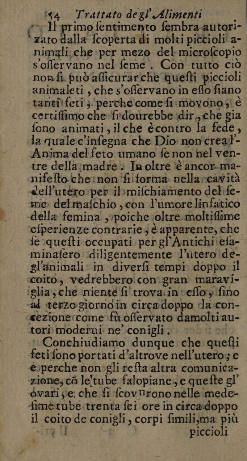 î is4 Trattato degl Alimenti *>:-H primo fentimento fembra autori-. zato dalla fcoperta di molki pictioli'a- nimzli,che per mezo del microfcopio soffervano nel feme . Con tutto ciò non.fi può afficurariche Quefti piccioli animaleti, che s'offervano in effo fiano tanti feti}. ‘perche comefi:movono si è certiffimo che-fi:dourebbe idir., che gia fono animati, ilche écontro la fede, la quale:c'infegna che Dio: non'creal- Anima:del feto umano fe non hel ven- tre della:madre . Inoltre ‘è ancor..ma- nifelto cheinon'fiiforina nella rcavità «ell’utéro»peril>mifchiamento delife- me: delimafchio , con Yumore linfatico della femina s*poiche ;\oltre.moltiflime ‘elperienze contrarie; è apparente, che fe :quefti occupati: per gl'Antichiiela- minafero :diligentemente l'utero de- gl'animali: in diverfi tempi doppo il coito; vedrebberoicon' gran maravi- tori moderui: ne’ conigli. vit on :Conchiudiamo dunque che quefli fetifono portati d’altrove nell’utero; e e:perche non'gli refta altra comunica- ‘zione; cò le'tube falopiane:; e quefte gl’ òvari ;ie; che.fi fcovDrono nelle imede- fimetube.trenta fei ore in citca:doppo il coito de conigli, corpi fimili;ma più 190 piccioli ni