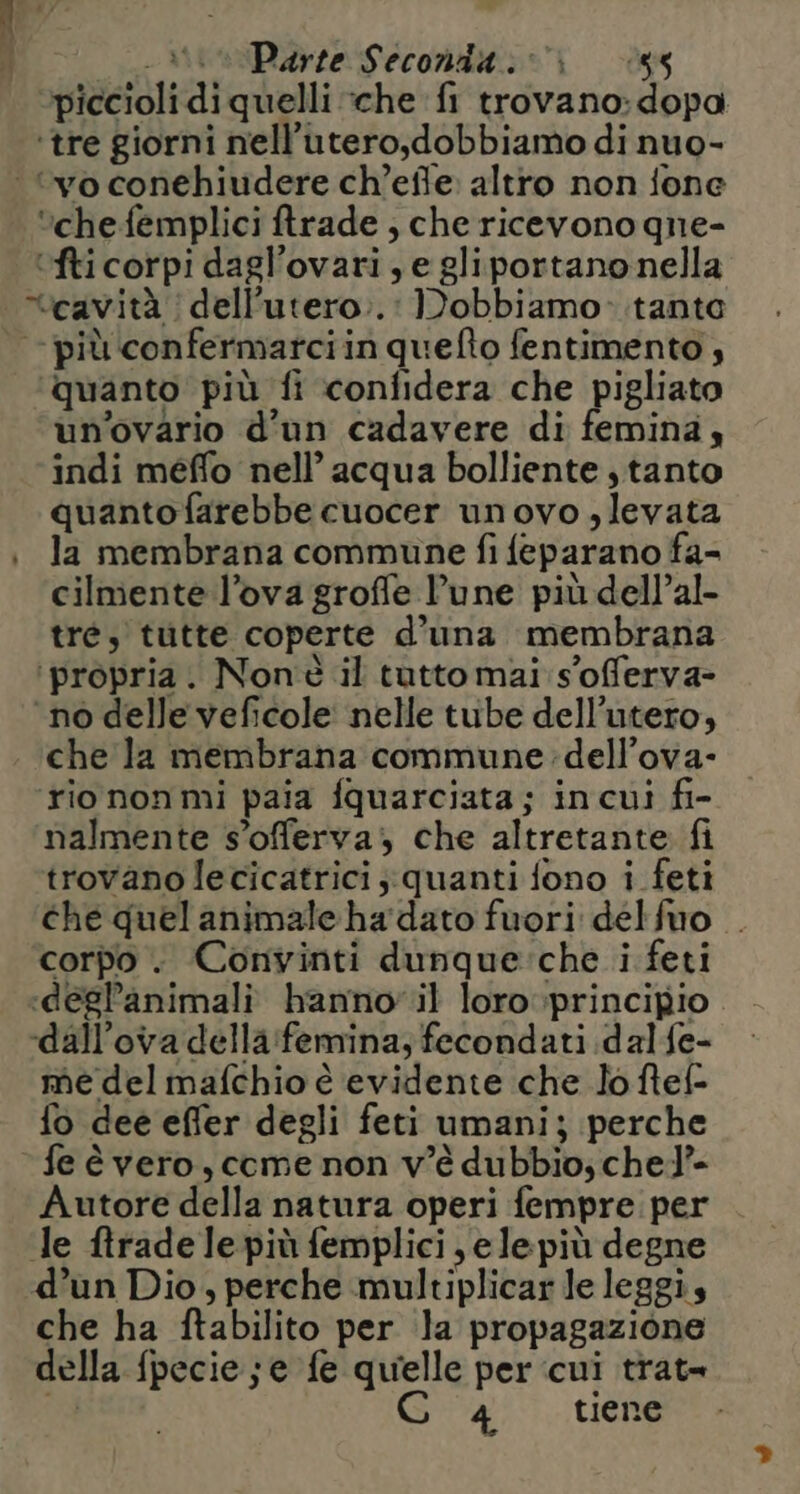 piccioli di quelli «che fi trovano: dopa ‘tre giorni nell’utero,dobbiamo di nuo- ‘vo conehiudere ch’effe: altro non fone ‘che femplici ftrade ; che ricevono gne- ‘fticorpi dagl’ovari, e gliportano nella veavità | dell’utero..: Dobbiamo: tante più confermatciin quefto fentimento , quanto più fi confidera che pigliato un'ovario d'un cadavere di femina, indi meffo nell’ acqua bolliente, tanto quanto farebbe cuocer unovo , levata | la membrana commune fi feparano fa- cilmente l’ova groffe lune più dell’al- tre, tutte coperte d’una membrana ‘propria. Non'è il tutto mai :s'offerva- ‘no delle veficole nelle tube dell’utero, che la membrana commune: dell’ova- ‘riononmi paia fquarciata; incui fi- nalmente s’offerva, che altretante fi trovano lecicatrici quanti fono i feti che quel animale ha dato fuori delfuo . corpo . Convinti dunque:che i feti «degl’animali hanno il loro principio ‘dall’ova della:femina; fecondati dal fe- me delmafchio è evidente che Jo ftef- fo dee efler degli feti umani; perche fe è vero, come non v'è dubbio; chel’ Autore della natura operi fempre per le ftrade le più femplici , ele più degne d’un Dio, perche multiplicar le leggi, che ha ftabilito per la propagazione della fpecie; e fe quelle per cui trat 4, tiene