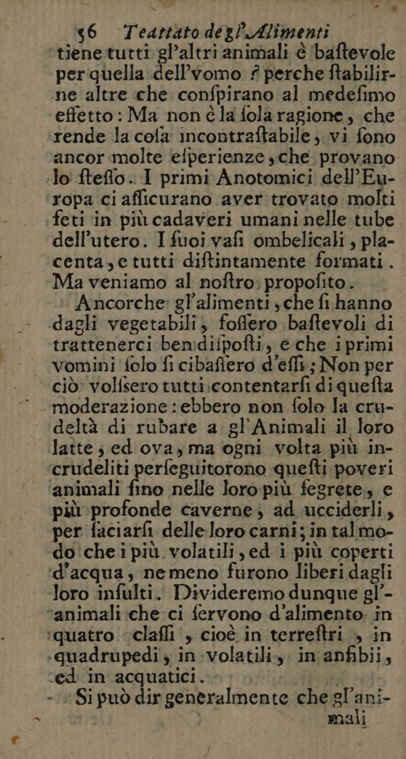 46 Teattàto degl Alimenti perquella dell’vomo ? perche ftabilir- ne altre che confpirano al medefimo effetto: Ma nonéla fola ragione, che rende la cola incontraftabile;.vi fono ancor molte ‘efperienze sche. provano ropa ci afficurano aver trovato molti feti ‘in più cadaveri umani nelle tube dell'utero. Ifuoi vafi ombelicali , pla- centa,etutti diftintamente formati. Ma veniamo al noftro; propofito.. : Anncorche: gl'alimenti sche fihanno trattenerci bemdiipofti, eche iprimi vomini folo fi cibaflero d'eflt:; Non per ciò» volisero tutti.contentarfi di quefta deltà di rubare a gl'Animali il loro n ‘animali fino nelle loro:più fegrete., e più profonde caverne) ad ucciderli, per faciarfi delleloro carni; intalmo- do'chei più volatili ,ed i più coperti d’acqua, nemeno frirono liberi dagli loro infulti. Divideremo dunque gl’- ‘quatto. claffi , cioè in terreftri , in .quadrupedi $ in-volatili.,, in'anfibii, ‘ed in acquatici. FRRA «4 - Si può dir generalmente che luni mali I