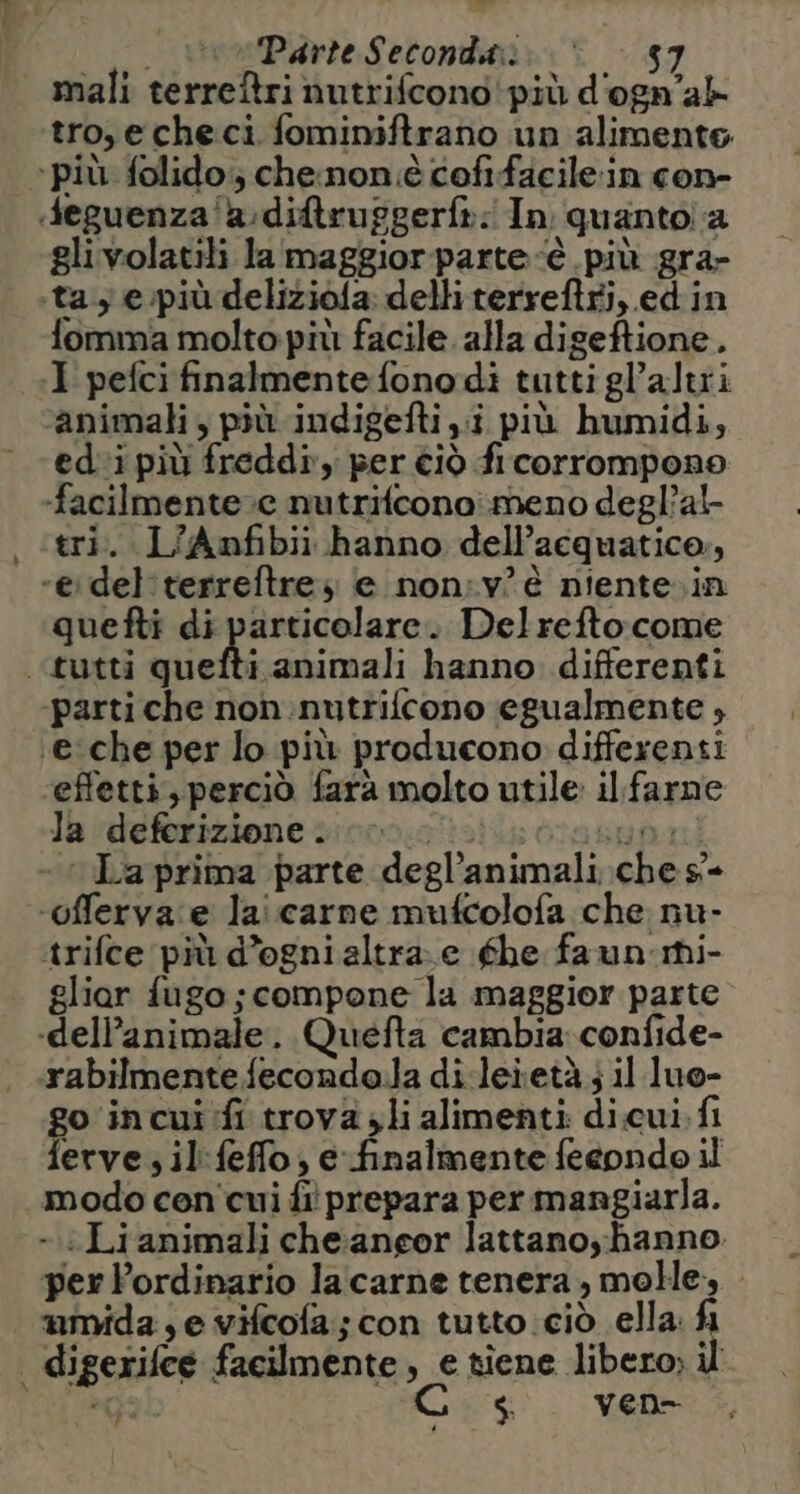 mali terreftri nutrifcono' più d'ogn'ab tro,echeci fominiftrano un alimente ‘più. folido;; che:non è cofifacile:in con- «feguenza'a:diftruggerft: In guantola glivolatili la‘ maggior parte è più gra- «ta y e:più deliziofa: delliterreftri, edin fomma molto più facile. alla digeftione. I pefci finalmente fono dì tuttigl’altii animali, più. indigefti i più humidi, edi più freddi, per ciò fi corrompono facilmente. nutrifconoimeno degl’al- «tri. L'Anfibii hanno dell’acquatico, eidel'terreftre; e non:v°è niente. in quefti di particolare. Delreftocome «tutti quefti animali hanno differenti ‘parti che non:nutrifcono egualmente , «e che per lo più producono differenti ‘effetti, perciò fara molto utile: il. farne la deferizione. o. Bua La prima parte degl’animali.ches- ‘offerva:e laicarne mufcolofa che nu- trifce più d’ogni altra.e fhe faun mi- gliar fugo; compone la maggior parte «dell’animale. Quefta cambia; confide- rabilmentefeconda.la di.leietà; il luo- go incui'fi trova. li alimenti di.cui. fi ferve; il:feffo; efinalmente feeondo il modo con cui fi prepara per mangiarla. - «Lianimali cheaneor lattano; hanno. perPordinario la carne tenera, molle mmida,e vifcofa; con tutto ciò ella: fi | digerifce facilmente, e tiene libero; il en Cos. MEDIO