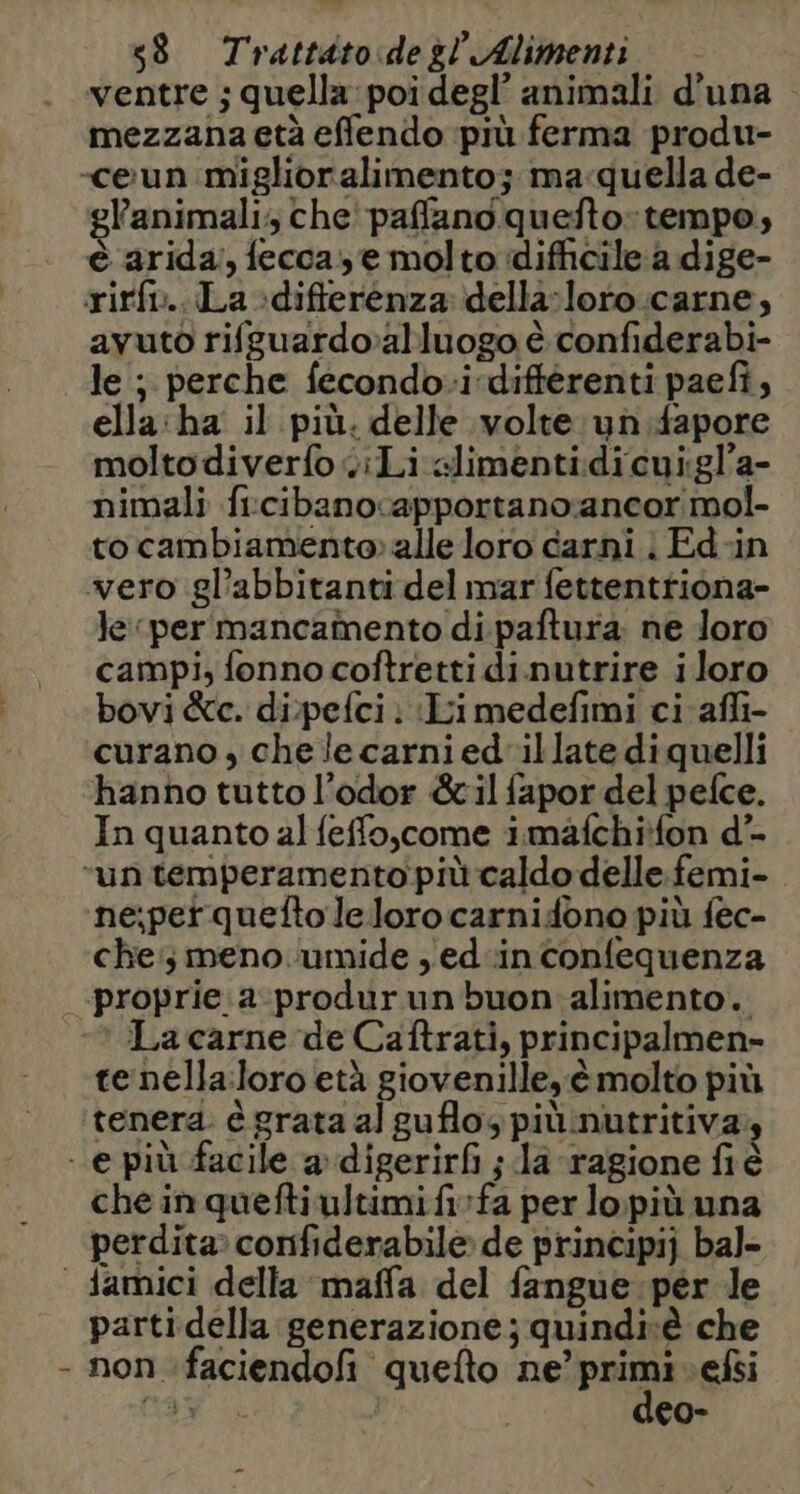 ventre ; quella: poi degl’ animali d'una mezzana età efflendo più ferma produ- -ceun miglioralimento; ma:quella de- gl'animali; che paffano quefto: tempo, è arida, fecca, e molto idifficile a dige- rirfi.. La :difterenza: della-loro.carne, avuto rifguardoalluogo è confiderabi- le ; perche fecondo-i differenti paefi, ella:ha il più. delle volte: un.fapore molto diverfo ciLi alimentidicui:gl’a- nimali fircibanocapportano:ancor mol- to cambiamento» alle loro carni | Ed-in vero gl’abbitanti del mar fettentriona- Je per mancamento di paftura ne loro campi, fonno coftretti di.nutrire iloro bovi &amp;c. di.pefci ; Li medefimi ci afli- curano , chelecarnied'illatediquelli hanno tutto l’odor &amp;il fapor del pefce. In quanto al feffo,come imafchi*fon d*- “un temperamento più caldo delle femi- ne;perqueftolelorocarnidfono più fec- che; meno ‘umide ,ed-inconfequenza -proprie:a-produrun buon alimento. La carne de Caftrati, principalmen= te nella:loro età giovenille, è molto più tenera: è grata al guflos più:nutritiva - e più facile a digerirfi ;.la ragione fiè che in quefti ultimi fivfa perlopiù una perdita: confiderabile de principi) bal- | damici della maffa del fangue per le parti della generazione; quindivè che - non faciendofi quefto ne’ pria efsi SES | co-