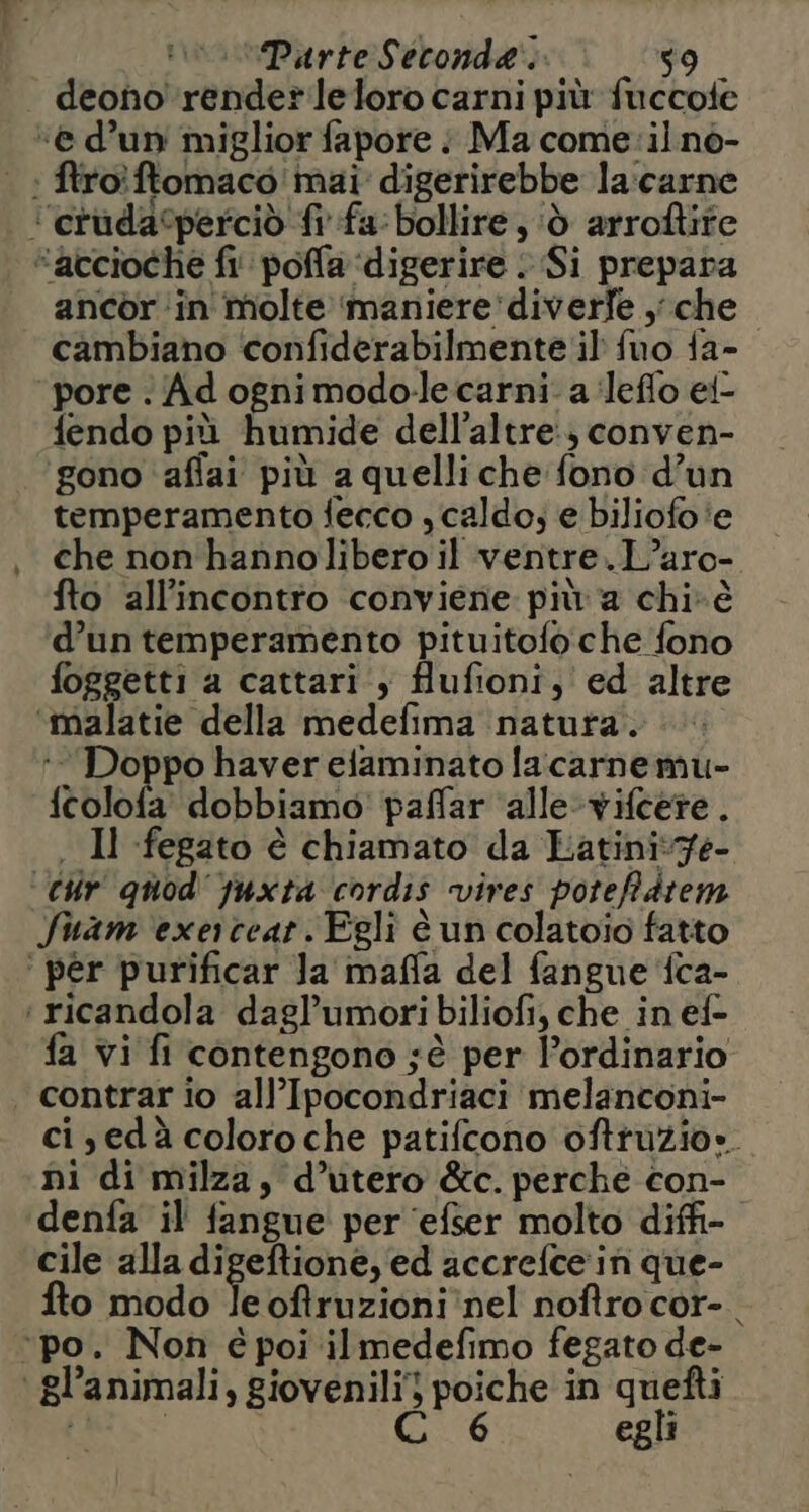 deono render leloro carni più fuccole “e d’un miglior fapore : Ma come: il nò- .: ftroîftomaco mai digerirebbe la:carne ‘’erudacperciò ft fa: bollire, ‘d arroftite “accioche fi‘ poffa ‘digerire : Si prepara ancor in molte maniere'diverfe che cambiano confiderabilmente il fuo fa- ‘pore . Adognimodo-le carni: a ‘leflo ei- fendo più humide dell’altre:) conven- gono affai più a quelliche fono d’un temperamento fecco , caldo; e biliofo'e che non'hannolibero il ventre. L’aro- fto all'incontro conviene più a chi-è d’un temperamento pituitofo che fono foggetti a cattari‘, flufioni, ed altre ‘malatie della medefima natura. Doppo haver elaminato lacarnemu- fcolofa' dobbiamo’ paffar ‘alle-vifcere. . Il fegato è chiamato da Latiniv7e- ‘Cir quod'yuxta cordis vives poteffàtem Suam exerceat. Egli è un colatoio fatto ‘ per purificar Ja maffa del fangue ‘fca- ‘ ricandola dagl’umori biliofi, che in ef- fa vi fi contengono jè per ordinario contrar io all’Ipocondriaci melanconi- ci,edà coloroche patifcono oftruzio». ni di milza, d’utero &amp;c. perche con- denfa il fangue' per ‘efser molto diffi cile alla digeftione, ed accrefcein que- fto modo le oftruzioni nel noftro cor-. ‘po. Non é poi ilmedefimo fegato de- | gl’animali, giovenili) poiche in quefti | | Ci '6 egli