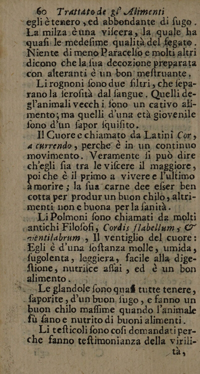 “egliètenero zed abbondante di fugo . ‘La milza:tuna vifcera yila. quale ha ‘quafi: le-medefime qualità del fegato . Niente dimeno Paracelfo e molti altri “dicono che la.fua:decozione preparata con alteranti è 'un.bon! meftruante.. Lirognoni-fono due. filtri, che fepa- rano la ierofità- dal fangue.. Quelli de- gl’animali vecchi, fono. un cativo ali- «mento; ma quelli d'una età.giovenile fono d’un fapor fquifito. . I! Cuore e chiamato da Latini Cor, a currendo perche è in. un continuo movimento. Veramente fi può dire ch'egli fia tra le vifcere il maggiore, oiche è il primo a vivere e l’ultimo amorire ; la fua carne dee efser ben cotta per produrun buon chilo altri- menti; non e buona perla fanità. vLiPolmoni fono chiamati da molti santichi Filofofij Cordis /labellumy © .mentilabrum., Il ventiglio del.cuore: «Egli è d’una foftanza molle, umida, «fugolenta, leggiera, facile alla dige- ftione; nutriice affai, ed è un bon da alimento . 39 i PORT i Le glandole fono quafi tutte tenere, . faporite., d'un buon, fugo ; e fanno un buon chilo maffime quando l’animale .fù fanoe nutrito di buoni alimenti. Li tefticoli fono cofi domandati per- che fanno teftimonianza della virili- di i tas
