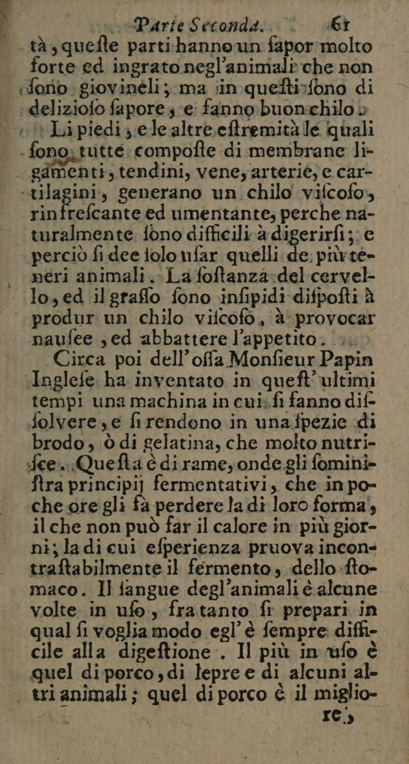 tà squefte parti:hanno un fapor-rmolto forte ed ingrato negl’animal»che non forio. giovinéli;. ma ;in quefti:fono di ‘deliziofo fapore 3 ‘ei fanno: buon:chilo è i Lipiedi;.ele altreefremitàle quali - fono. tutte compofte di membrane li- gdmenti, tendini, veneyarteriè, e car- «tilagini, generano un. chilo vifcofo» rinfrefcante ed umentante; perche na- — turalmente fono difficili.à digerirfi;; c ‘perciò fi dee tolo nfar quelli de: piùrte- neri animali. La foftanza:del cervel- lo, ed ilgraffo fono infipidi difpofti à produr un chilo vilcofo, è provocar naufee sed abbattere l'appetito. |». Circa poi dell’offa Monfieur Papin «Inglefe. ha inventato in queft’ ultimi tempi una machina in cui.fi fanno dif- folvere,e firendono in unafpezie «di brodo ; ;ò di gelatina, che molto nutri- fee. Quefta è di rame, onde gli fomini- ftra principi] fermentativi, che. in po- che ore gli fà perdere la di loro forma}, il che non può far il calore in più gior- nijladiecui efperienza pruova incons traftabilmente il fermento, dello .-fto- maco. Il fangue degl’animali è alcune volte in ufo, fratanto fi prepari in qual fi voglia modo egl’ è fempre. diffi- cile alla digeftione.. Il più in ufo è quel di perco,di lepre e di alcuni al- trianimali; quel diporco è il miglio- re)