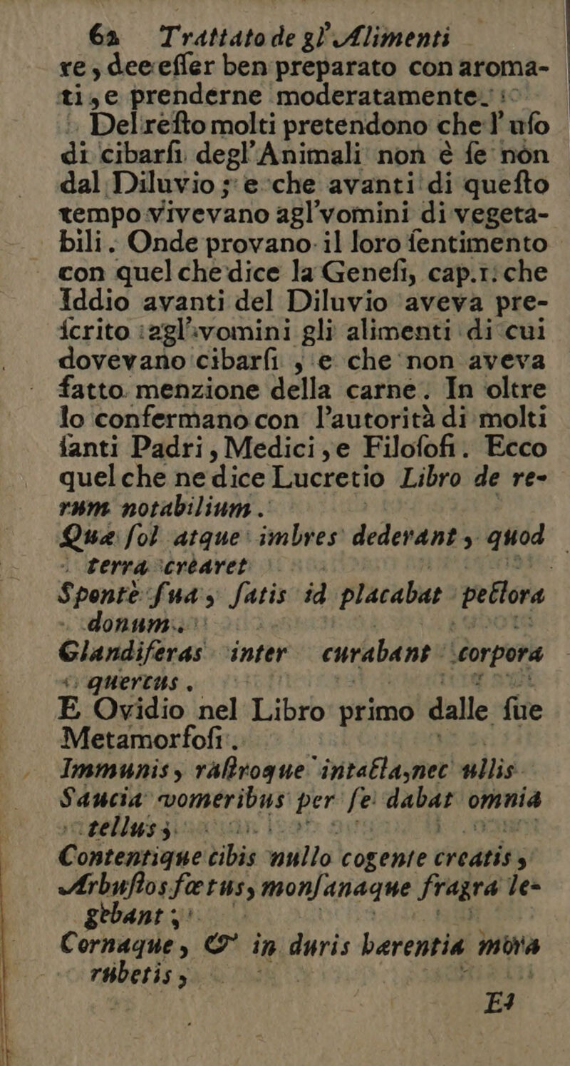 re,deeeffer ben preparato con aroma iti, e prenderne moderatamente. | | di (cibarfi. degl’Animali non è fe nòn dal Diluvio ;'e-che avanti:di quefto tempo vivevano agl’vomini di vegeta- bili. Onde provano-il loro fentimento con quel chedice la Genefi, cap.riche Iddio avanti del Diluvio ‘aveva pre- fcrito iagl’ivomini gli alimenti di ‘cui dovevano cibarfi , e che‘non aveva fatto. menzione della carne. In oltre lo confermano con l’autorità di molti fanti Padri, Medici,e Filofofi. Ecco quelche ne dice Lucretio Libro de re- rum notabilinm.' Qua: fol atque: imbres dederanty quod . terra cvcréaret «donum.. Glandiferas ‘inter curabane storpora “ quertus , E Ovidio nel Libro primo dalle fue Metamorfofi'. Immunis, rafirogue” intatla,net sillis. Saucia” vomeribus per fe ST omnia ‘sellussz. Qi c ontentigne cibis nullo cogente creatiss «Arbuffos faeruss monfanagne fragra le= gebant Cornaque,y © in duris berentia mora dprsti; È, E4